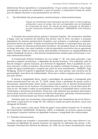 Constituição e Direitos Fundamentais em Perspectiva · 251
deficiências físicas (paralíticos e semiparalíticos). O que acaba ocorrendo é uma dupla
penalização na pessoa do condenado: a pena de prisão e o lamentável estado de saúde
que ele adquire durante a sua permanência no cárcere.
3.	 Da efetividade dos pressupostos constitucionais e infraconstitucionais
“Apesar da contribuição para eliminação da pena sobre o corpo (suplícios,
mutilações) a pena de prisão não tem correspondido com as finalidades
de recuperação do preso. No sistema de penas privativas de liberdade e
seu fim constituem verdadeira contradição.”  (MIRABETE, Julio Fabbrini,
2007)
A situação das penitenciárias pátrias é bastante lúgubre. Há constantes rebeliões
e fugas, com um aumento da violência dos presos. Isso se deve, em parte, a situação
degradante do sistema penitenciário brasileiro, que submete o condenado a condições
precárias dentro da prisão. O baixo investimento do Estado é o principal fator que pro-
vocou o colapso do sistema penitenciário brasileiro. Os presídios foram se deteriorando
ao longo dos anos, com essa condição a vida da população carcerária vem se agravando
cada vez mais. Todos os fatores acima mencionados resultaram na inaplicabilidade da
tríplice finalidade da pena, e dos direitos fundamentais velados pela constituição e nor-
mas infraconstitucionais.
A Constituição Federal brasileira em seu artigo 1º, III, tem como princípio e que
precede a própria constituição, a dignidade da pessoa humana. “Um indivíduo, pelo só
fato de integrar o gênero humano, já é detentor de dignidade. Esta é qualidade ou atri-
buto inerente a todos os homens, decorrente da própria condição humana, que o torna
credor de igual consideração e respeito por parte de seus semelhantes.” (SARLET, Ingo
Wolfgang, 2010) O respeito à dignidade humana, por esse prisma, não constitui ato de
generosidade, mas dever de solidariedade. Dever que a todos é imposto pela ética, antes
que pelo direito.
O direito à integridade física, moral e psicológica do apenado é consagrado pela
Carta constitucional em seu art. 5º, XLIX, assim como a proibição de penas cruéis e
desumanas, demonstrando, desse modo, a preocupação com os direitos fundamentais
que são inerentes ao ser humano. Corroborando com o exposto, a Lei de Execuções Pe-
nais no art. 40 impõe a todas as autoridades o respeito à integridade física e moral dos
condenados e dos presos provisórios. Posto isto, vale salientar que qualquer descumpri-
mento deste preceito vai de encontro aos Direitos Humanos, garantias constitucionais e
aos tratados internacionais que foram ratificados pelo Brasil.
Também pode ser constatado o descumprimento dos dispositivos da Lei de Execu-
ção Penal, a qual prevê no artigo 40, VII o direito à saúde por parte do preso, como uma
obrigação do Estado.
Eis o que existe é uma mera “folha de papel” como afirma Lassalle em “A essência
da Constituição” (LASSALLE, Ferdinand, 1862). A realidade, no entanto, passa ao largo
de qualquer resquício mínimo de dignidade humana e integridade dos reeducandos.
3.1 Tratados internacionais
Em relação aos tratados e convenções internacionais que têm como alicerce a va-
lorização da dignidade da pessoa humana em especial na aplicação das penas, a De-
claração Universal dos Direitos do Homem, de 1948, foi um marco fundamental, desse
 
