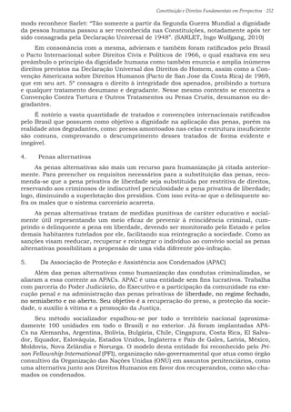 Constituição e Direitos Fundamentais em Perspectiva · 252
modo reconhece Sarlet: “Tão somente a partir da Segunda Guerra Mundial a dignidade
da pessoa humana passou a ser reconhecida nas Constituições, notadamente após ter
sido consagrada pela Declaração Universal de 1948”. (SARLET, Ingo Wolfgang, 2010)
Em consonância com a mesma, advieram e também foram ratificados pelo Brasil
o Pacto Internacional sobre Direitos Civis e Políticos de 1966, o qual exaltava em seu
preâmbulo o princípio da dignidade humana como também enuncia e amplia inúmeros
direitos previstos na Declaração Universal dos Direitos do Homem, assim como a Con-
venção Americana sobre Direitos Humanos (Pacto de San Jose da Costa Rica) de 1969,
que em seu art. 5º consagra o direito à integridade dos apenados, proibindo a tortura
e qualquer tratamento desumano e degradante. Nesse mesmo contexto se encontra a
Convenção Contra Tortura e Outros Tratamentos ou Penas Cruéis, desumanos ou de-
gradantes.
É notório a vasta quantidade de tratados e convenções internacionais ratificados
pelo Brasil que possuem como objetivo a dignidade na aplicação das penas, porém na
realidade atos degradantes, como: presos amontoados nas celas e estrutura insuficiente
são comuns, comprovando o descumprimento desses tratados de forma evidente e
inegável.
4.	 Penas alternativas
As penas alternativas são mais um recurso para humanização já citada anterior-
mente. Para preencher os requisitos necessários para a substituição das penas, reco-
menda-se que a pena privativa de liberdade seja substituída por restritiva de direitos,
reservando aos criminosos de indiscutível periculosidade a pena privativa de liberdade;
logo, diminuindo a superlotação dos presídios. Com isso evita-se que o delinquente so-
fra os males que o sistema carcerário acarreta.
As penas alternativas tratam de medidas punitivas de caráter educativo e social-
mente útil representando um meio eficaz de prevenir à reincidência criminal, cum-
prindo o delinquente a pena em liberdade, devendo ser monitorado pelo Estado e pelos
demais habitantes tutelados por ele, facilitando sua reintegração a sociedade. Como as
sanções visam reeducar, recuperar e reintegrar o indivíduo ao convívio social as penas
alternativas possibilitam a propensão de uma vida diferente pós-infração.
5.	 Da Associação de Proteção e Assistência aos Condenados (APAC)
Além das penas alternativas como humanização das condutas criminalizadas, se
aliaram a essa corrente as APACs. APAC é uma entidade sem fins lucrativos. Trabalha
com parceria do Poder Judiciário, do Executivo e a participação da comunidade na exe-
cução penal e na administração das penas privativas de liberdade, no regime fechado,
no semiaberto e no aberto. Seu objetivo é a recuperação do preso, a proteção da socie-
dade, o auxílio à vítima e a promoção da Justiça.
Seu método socializador espalhou-se por todo o território nacional (aproxima-
damente 100 unidades em todo o Brasil) e no exterior. Já foram implantadas APA-
Cs na Alemanha, Argentina, Bolívia, Bulgária, Chile, Cingapura, Costa Rica, El Salva-
dor, Equador, Eslováquia, Estados Unidos, Inglaterra e País de Gales, Latvia, México,
Moldovia, Nova Zelândia e Noruega. O modelo desta entidade foi reconhecido pelo Pri-
son Fellowship International (PFI), organização não-governamental que atua como órgão
consultivo da Organização das Nações Unidas (ONU) em assuntos penitenciários, como
uma alternativa junto aos Direitos Humanos em favor dos recuperandos, como são cha-
mados os condenados.
 