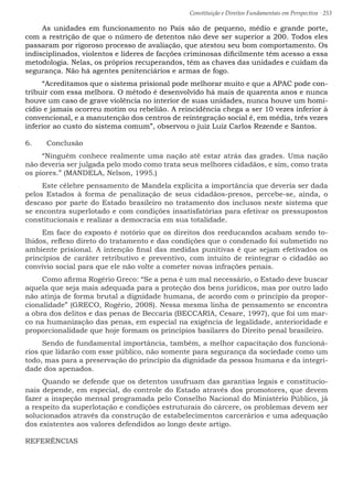 Constituição e Direitos Fundamentais em Perspectiva · 253
As unidades em funcionamento no País são de pequeno, médio e grande porte,
com a restrição de que o número de detentos não deve ser superior a 200. Todos eles
passaram por rigoroso processo de avaliação, que atestou seu bom comportamento. Os
indisciplinados, violentos e líderes de facções criminosas dificilmente têm acesso a essa
metodologia. Nelas, os próprios recuperandos, têm as chaves das unidades e cuidam da
segurança. Não há agentes penitenciários e armas de fogo.
“Acreditamos que o sistema prisional pode melhorar muito e que a APAC pode con-
tribuir com essa melhora. O método é desenvolvido há mais de quarenta anos e nunca
houve um caso de grave violência no interior de suas unidades, nunca houve um homi-
cídio e jamais ocorreu motim ou rebelião. A reincidência chega a ser 10 vezes inferior à
convencional, e a manutenção dos centros de reintegração social é, em média, três vezes
inferior ao custo do sistema comum”, observou o juiz Luiz Carlos Rezende e Santos.
6.	 Conclusão
“Ninguém conhece realmente uma nação até estar atrás das grades. Uma nação
não deveria ser julgada pelo modo como trata seus melhores cidadãos, e sim, como trata
os piores.” (MANDELA, Nelson, 1995.)
Este célebre pensamento de Mandela explicita a importância que deveria ser dada
pelos Estados à forma de penalização de seus cidadãos-presos, percebe-se, ainda, o
descaso por parte do Estado brasileiro no tratamento dos inclusos neste sistema que
se encontra superlotado e com condições insatisfatórias para efetivar os pressupostos
constitucionais e realizar a democracia em sua totalidade.
Em face do exposto é notório que os direitos dos reeducandos acabam sendo to-
lhidos, reflexo direto do tratamento e das condições que o condenado foi submetido no
ambiente prisional. A intenção final das medidas punitivas é que sejam efetivados os
princípios de caráter retributivo e preventivo, com intuito de reintegrar o cidadão ao
convívio social para que ele não volte a cometer novas infrações penais.
Como afirma Rogério Greco: “Se a pena é um mal necessário, o Estado deve buscar
aquela que seja mais adequada para a proteção dos bens jurídicos, mas por outro lado
não atinja de forma brutal a dignidade humana, de acordo com o princípio da propor-
cionalidade” (GRECO, Rogério, 2008). Nessa mesma linha de pensamento se encontra
a obra dos delitos e das penas de Beccaria (BECCARIA, Cesare, 1997), que foi um mar-
co na humanização das penas, em especial na exigência de legalidade, anterioridade e
proporcionalidade que hoje formam os princípios basilares do Direito penal brasileiro.
Sendo de fundamental importância, também, a melhor capacitação dos funcioná-
rios que lidarão com esse público, não somente para segurança da sociedade como um
todo, mas para a preservação do princípio da dignidade da pessoa humana e da integri-
dade dos apenados.
Quando se defende que os detentos usufruam das garantias legais e constitucio-
nais depende, em especial, do controle do Estado através dos promotores, que devem
fazer a inspeção mensal programada pelo Conselho Nacional do Ministério Público, já
a respeito da superlotação e condições estruturais do cárcere, os problemas devem ser
solucionados através da construção de estabelecimentos carcerários e uma adequação
dos existentes aos valores defendidos ao longo deste artigo.
REFERÊNCIAS
 