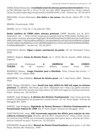 Constituição e Direitos Fundamentais em Perspectiva · 254
ASSIS, Rafael Damaceno. A realidade atual do sistema penitenciário brasileiro. Revis-
ta CEJ, Brasília, Ano XI, n. 39, p. 74-78, out./dez. 2007. Disponível em: http://www2.
cjf.jus.br/ojs2/index.php/revcej/article/viewFile/949/1122. Acesso em: 10/10/2014
BECCARIA, Cesare Bonesana. Dos delios e das penas. São Paulo, editora RT, 2º Ed.
1997.
BRASIL, Constituição, 1988.
BRASIL, Lei no
7.210, de 11 de julho de 1984.
Dados inéditos do CNMP sobre sistema prisional. CMNP. Brasília, jun de 2014.
Disponível em:  http://www.cnmp.mp.br/portal/noticia/3486-dados-ineditos-do-c-
nmp-sobre-sistema-prisional?highlight=WzIwMTIsImZldmVyZWlybyIsImVudHJlIiwi-
bWFyXHUwMG U3byIsImRlIiwyMDEzLCJlbnRyZSBtYXJcdTAwZTdvIiwiZW50cmUgbW-
FyXHUwMGU3byBkZSIsIm1hclx1MDBlN28gZGUiLCJtYXJcdTAwZTdvIGRlIDIwMTMiL-
CJkZSAyMDEzIl0=. Acesso em: 10/10/2014
FOUCAULT, Michel. Vigiar e punir: nascimento da prisão. 36ª ed. Petrópolis: Vozes,
2009.
GRECO, Rogério, Curso de Direito Penal. vol. I. 10ºed. Rio de Janeiro, 2008, Editora
Impetus.
LASSALLE, Ferdinand. A ESSÊNCIA DA CONSTI-
TUIÇÃO. Rio de Janeiro: Editora Lumen Juris, 2001.
MANDELA, Nelson.  Longo Caminho para a liberdade. Porto, Campo das Letras, 1.ª
edição 1995, 5.ª edição 2006. 
MIRABETE, Julio Fabbrini, Manual de direito penal. vol. I, São Paulo, 2007,  Editora
Atlas.
REIS, Thiago, VELASCO, Clara. Brasil tem hoje déficit de 200 mil vagas no sistema
prisional. G1 BRASIL. São Paulo, jan 2014. Disponível em: http://g1.globo.com/bra-
sil/noticia/2014/01/brasil-tem-hoje-deficit-de-200-mil-vagas-no-sistema-prisional.
html. Acesso em: 10/10/2014
SARLET, Ingo Wolfgang. A eficácia dos Direitos Fundamentais: Uma teoria geral dos
Direitos Fundamentais na perspectiva constitucional. 10. ed. Porto Alegre: Livraria do
Advogado ED. 2009.
SARLET, Ingo Wolfgang. Dignidade da Pessoa Humana e Direitos Fundamentais na
Constituição Federal de 1988. Ed. 8º Porto Alegre: Livraria do Advogado. 2010.
VASCONCELLOS, Jorge. CNJ recomenda expansão das APACs para redução da rein-
cidência criminal no país. Brasília, abril de 2014. Disponível em: http://www.cnj.jus.
br/noticias/cnj/28296-cnj-recomenda-expansao-das-apacs-para-a-educao-da-reinci-
dencia-criminal-no-pais Acesso em: 15/10/2014.
ZAFFARONI, Eugenio Rául. Manual de Direito Penal brasileiro: parte geral. 2. ed. São
Paulo: Revista dos Tribunais, 1999.
 