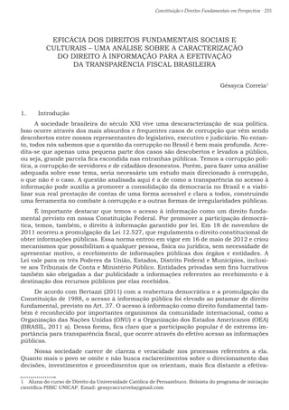 Constituição e Direitos Fundamentais em Perspectiva · 255
EFICÁCIA DOS DIREITOS FUNDAMENTAIS SOCIAIS E
CULTURAIS – UMA ANÁLISE SOBRE A CARACTERIZAÇÃO
DO DIREITO À INFORMAÇÃO PARA A EFETIVAÇÃO
DA TRANSPARÊNCIA FISCAL BRASILEIRA
Géssyca Correia1
1.	 Introdução
A sociedade brasileira do século XXI vive uma descaracterização de sua política.
Isso ocorre através dos mais absurdos e frequentes casos de corrupção que vêm sendo
descobertos entre nossos representantes do legislativo, executivo e judiciário. No entan-
to, todos nós sabemos que a questão da corrupção no Brasil é bem mais profunda. Acre-
dita-se que apenas uma pequena parte dos casos são descobertos e levados a público,
ou seja, grande parcela fica escondida nas entranhas públicas. Temos a corrupção polí-
tica, a corrupção de servidores e de cidadãos desonestos. Porém, para fazer uma análise
adequada sobre esse tema, seria necessário um estudo mais direcionado à corrupção,
o que não é o caso. A questão analisada aqui é a de como a transparência no acesso à
informação pode auxilia a promover a consolidação da democracia no Brasil e a viabi-
lizar sua real prestação de contas de uma forma acessível e clara a todos, construindo
uma ferramenta no combate à corrupção e a outras formas de irregularidades públicas.
É importante destacar que temos o acesso à informação como um direito funda-
mental previsto em nossa Constituição Federal. Por promover a participação democrá-
tica, temos, também, o direito à informação garantido por lei. Em 18 de novembro de
2011 ocorreu a promulgação da Lei 12.527, que regulamenta o direito constitucional de
obter informações públicas. Essa norma entrou em vigor em 16 de maio de 2012 e criou
mecanismos que possibilitam a qualquer pessoa, física ou jurídica, sem necessidade de
apresentar motivo, o recebimento de informações públicas dos órgãos e entidades. A
Lei vale para os três Poderes da União, Estados, Distrito Federal e Municípios, inclusi-
ve aos Tribunais de Conta e Ministério Público. Entidades privadas sem fins lucrativos
também são obrigadas a dar publicidade a informações referentes ao recebimento e à
destinação dos recursos públicos por elas recebidos.
De acordo com Bertazzi (2011) com a reabertura democrática e a promulgação da
Constituição de 1988, o acesso à informação pública foi elevado ao patamar de direito
fundamental, previsto no Art. 37. O acesso à informação como direito fundamental tam-
bém é reconhecido por importantes organismos da comunidade internacional, como a
Organização das Nações Unidas (ONU) e a Organização dos Estados Americanos (OEA)
(BRASIL, 2011 a). Dessa forma, fica claro que a participação popular é de extrema im-
portância para transparência fiscal, que ocorre através do efetivo acesso as informações
públicas.
Nossa sociedade carece de clareza e veracidade nos processos referentes a ela.
Quanto mais o povo se omite e não busca esclarecimentos sobre o direcionamento das
decisões, investimentos e procedimentos que os orientam, mais fica distante a efetiva-
1  Aluna do curso de Direito da Universidade Católica de Pernambuco. Bolsista do programa de iniciação
científica PIBIC UNICAP. Email: gessycaccurvelo@gmail.com
 