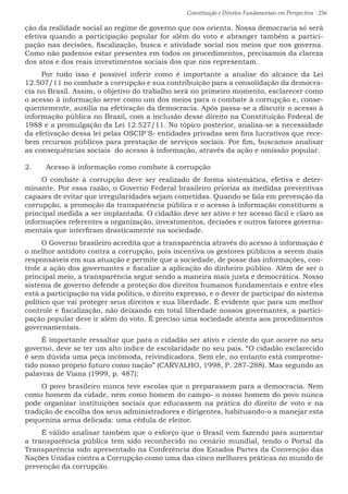 Constituição e Direitos Fundamentais em Perspectiva · 256
ção da realidade social ao regime de governo que nos orienta. Nossa democracia só será
efetiva quando a participação popular for além do voto e abranger também a partici-
pação nas decisões, fiscalização, busca e atividade social nos meios que nos governa.
Como não podemos estar presentes em todos os procedimentos, precisamos da clareza
dos atos e dos reais investimentos sociais dos que nos representam.
Por tudo isso é possível inferir como é importante a analise do alcance da Lei
12.507/11 no combate a corrupção e sua contribuição para a consolidação da democra-
cia no Brasil. Assim, o objetivo do trabalho será no primeiro momento, esclarecer como
o acesso á informação serve como um dos meios para o combate à corrupção e, conse-
quentemente, auxilia na efetivação da democracia. Após passa-se a discutir o acesso à
informação pública no Brasil, com a inclusão desse direito na Constituição Federal de
1988 e a promulgação da Lei 12.527/11. No tópico posterior, analisa-se a necessidade
da efetivação dessa lei pelas OSCIP´S- entidades privadas sem fins lucrativos que rece-
bem recursos públicos para prestação de serviços sociais. Por fim, buscamos analisar
as consequências sociais do acesso à informação, através da ação e omissão popular.
2.	 Acesso à informação como combate à corrupção
O combate à corrupção deve ser realizado de forma sistemática, efetiva e deter-
minante. Por essa razão, o Governo Federal brasileiro prioriza as medidas preventivas
capazes de evitar que irregularidades sejam cometidas. Quando se fala em prevenção da
corrupção, a promoção da transparência pública e o acesso à informação constituem a
principal medida a ser implantada. O cidadão deve ser ativo e ter acesso fácil e claro as
informações referentes a organização, investimentos, decisões e outros fatores governa-
mentais que interfiram drasticamente na sociedade.
O Governo brasileiro acredita que a transparência através do acesso á informação é
o melhor antídoto contra a corrupção, pois incentiva os gestores públicos a serem mais
responsáveis em sua atuação e permite que a sociedade, de posse das informações, con-
trole a ação dos governantes e fiscalize a aplicação do dinheiro público. Além de ser o
principal meio, a transparência segue sendo a maneira mais justa e democrática. Nosso
sistema de governo defende a proteção dos direitos humanos fundamentais e entre eles
está a participação na vida política, o direito expresso, e o dever de participar do sistema
político que vai proteger seus direitos e sua liberdade. É evidente que para um melhor
controle e fiscalização, não deixando em total liberdade nossos governantes, a partici-
pação popular deve ir além do voto. É preciso uma sociedade atenta aos procedimentos
governamentais.
É importante ressaltar que para o cidadão ser ativo e ciente do que ocorre no seu
governo, deve se ter um alto índice de escolaridade no seu país. “O cidadão esclarecido
é sem dúvida uma peça incômoda, reivindicadora. Sem ele, no entanto está comprome-
tido nosso próprio futuro como nação” (CARVALHO, 1998, P. 287-288). Mas segundo as
palavras de Viana (1999, p. 487):
O povo brasileiro nunca teve escolas que o preparassem para a democracia. Nem
como homem da cidade, nem como homem do campo- o nosso homem do povo nunca
pode organizar instituições sociais que educassem na prática do direito de voto e na
tradição de escolha dos seus administradores e dirigentes, habituando-o a manejar esta
pequenina arma delicada: uma cédula de eleitor.
É válido analisar também que o esforço que o Brasil vem fazendo para aumentar
a transparência pública tem sido reconhecido no cenário mundial, tendo o Portal da
Transparência sido apresentado na Conferência dos Estados Partes da Convenção das
Nações Unidas contra a Corrupção como uma das cinco melhores práticas no mundo de
prevenção da corrupção.
 