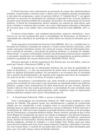 Constituição e Direitos Fundamentais em Perspectiva · 257
O Portal funciona como instrumento de prestação de contas dos administradores
públicos, incentivando o controle social. A ideia é que os cidadãos possam acompanhar
a execução dos programas e ações do governo federal. O “cidadão-fiscal” é um agente
relevante no processo de fiscalização da utilização responsável dos recursos públicos,
atuando como elemento inibidor da corrupção, de fraudes e da malversação de recursos
públicos. O Portal da Transparência oferece também um sistema de mala direta, pelo
qual o cidadão se cadastra para receber, via e-mail, informações referentes a liberações
de recursos para a sua cidade. Para a Controladoria Geral da União (BRASIL, 2011 a,
p. 8):
O acesso a esses dados – que compõem documentos, arquivos, estatísticas – cons-
titui-se em um dos fundamentos para a consolidação da democracia, ao fortalecer a
capacidade dos indivíduos de participar de modo efetivo da tomada de decisões que os
afeta.
Ainda segundo a Controladoria Geral da União (BRASIL, 2011 a), o cidadão bem in-
formado tem melhores condições de conhecer e cessar outros direitos essenciais, como
saúde, educação e benefícios sociais. Na cultura de acesso, o fluxo de informações favo-
rece a tomada de decisões, a boa gestão de políticas públicas e a inclusão do cidadão.
Dessa forma, “o acesso a informação constitui uma ferramenta essencial para combater
a corrupção, transformar em realidade o princípio da transparência na gestão pública e
melhora a qualidade das nossas democracias” (MAZANO FILHO, 2012).
Devemos aprender a devida importância dos direitos que nos são dados, como ex-
posto por Canela e Nascimento (2009, p. 35):
A população saberá que as informações públicas são um bem de propriedade de
todos os brasileiros [...] e não um instrumento de poder deste ou daquele governante,
deste ou daquele funcionário público. Os corruptores e os corruptos que se escondem
sob o mantos da desinformação e do segredo serão expostos pelo dever da transparên-
cia, pela luz do dia. A ética e os éticos só tendem a ganhar.
Esses mecanismos e procedimentos que estão levando os governantes a prestar
contas dos resultados de suas ações e que acarretam na exposição pública das políticas
públicas, surgem como consequência da falsa democracia em que vivemos, demons-
trando a falta de ética dos nossos governantes e a necessidade de uma sociedade mais
ativa e consciente do processo governamental, onde realmente todas as importantes
decisões políticas estejam com o povo e fiscalizadas por ele.
3.	 A Constituição Federal de 1988 e o acesso à informação
Com a promulgação da Constituição Federal de 1988 vieram também os vários
direitos do cidadão. Ela ganhou quase que imediatamente o apelido de constituição
cidadã, por ser considerada a mais completa entre as constituições brasileiras, com
destaque para os vários aspectos que garantem o acesso à cidadania. É fácil notar que a
Constituição de 1988 veio como resposta ao período histórico anterior ao da promulga-
ção da Constituição, a chamada ditadura militar. Nesse contexto, percebe-se que a nova
Carta Magna foi considerada um marco em relação à cidadania e aos direitos humanos,
pois aprovou conquistas significativas em áreas como saúde, previdência, assistência
social, direitos do consumidor, direitos femininos, direitos da criança e do adolescente,
direitos indígenas, jornada de trabalho e o novo Código Civil. Porém, para que todos
esses direitos trazidos pela nova Carta sejam realmente respeitos e efetivados é necessá-
rio, entre outros fatos, o controle de um poder pelo outro, sendo todos fiscalizados pelo
povo, que é de onde emana a força do Estado existente.
 