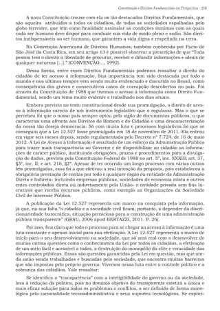 Constituição e Direitos Fundamentais em Perspectiva · 258
A nova Constituição trouxe com ela os tão destacados Direitos Fundamentais, que
são aqueles atribuídos a todos os cidadãos, de todas as sociedades espalhadas pelo
globo terrestre, que têm como finalidade assinalar as condições mínimas com as quais
cada ser humano deve dispor para conduzir sua vida de modo pleno e sadio. São direi-
tos indispensáveis ao ser humano, que garantem a vida digna e respeitada na terra.
Na Convenção Americana de Direitos Humanos, também conhecida por Pacto de
São José da Costa Rica, em seu artigo 13 é possível observar a prescrição de que “Toda
pessoa tem o direito à liberdade de procurar, receber e difundir informações e ideais de
qualquer natureza [...].” (CONVENÇÃO..., 1992).
Dessa forma, entre esses Direitos Fundamentais podemos ressaltar o direito do
cidadão de ter acesso á informação. Sua importância tem sido destacada por todo o
mundo e nos últimos tempos vem sendo muito evidenciado e discutido no Brasil, como
consequência dos graves e consecutivos casos de corrupção descobertos no pais. Foi
através da Constituição de 1988 que tivemos o acesso à informação como Direito Fun-
damental, sendo um tema muito evidente e trabalhado nos dias atuais.
Embora previsto no texto constitucional desde sua promulgação, o direito de aces-
so à informação carecia de um instrumento legislativo que o regulasse. Mas o que se
percebeu foi que o nosso país sempre optou pelo sigilo de documentos públicos, o que
caracteriza uma afronta aos Direitos do Homem e do Cidadão e uma descaracterização
da nossa tão deseja democracia. Só com muita luta e processos legislativos foi que se
conseguiu que a Lei 12.527 fosse promulgada em 18 de novembro de 2011. Ela entrou
em vigor seis meses depois, sendo regulamentada pelo Decreto nº 7.724, de 16 de maio
2012. A Lei de Acesso à Informação é resultado de um esforço da Administração Pública
para trazer mais transparência ao Governo e de disponibilizar ao cidadão as informa-
ções de caráter público, instituindo obrigações, prazos e procedimentos para a divulga-
ção de dados, prevista pela Constituição Federal de 1988 no art. 5º, inc. XXXIII; art. 37,
§3º, inc. II; e art. 216, §2º. Apesar de ter ocorrido um longo processo com várias outras
leis promulgadas, essa foi a que efetivou a real intenção da proposta, pois estabeleceu a
obrigatória prestação de contas por todo e qualquer órgão ou entidade da Administração
Direta e Indireta- incluindo empresas públicas, sociedades de economia mista e outros
entes controlados direta ou indiretamente pela União- e entidade privada sem fins lu-
crativos que receba recursos públicos, como exemplo as Organizações da Sociedade
Civil de Interesse Público.
A publicação da Lei 12.527 representa um marco na conquista pela informação,
já que, na sua falta “o cidadão e a sociedade civil ficam, portanto, a depender da discri-
cionariedade burocrática, situação perniciosa para a construção de uma administração
pública transparente” (GRAU, 2006 apud BERTAZZI, 2011. P. 26).
Por isso, fica claro que todo o processo para se chegar ao acesso à informação é uma
luta constante e apenas inicial para sua efetivação. A Lei 12.527 representa o marco de
início para o seu desenvolvimento na sociedade, que só será real com o desenvolver de
muitas outras questões como o conhecimento da Lei por todos os cidadãos, a efetivação
de um meio fácil e acessível a todos, a destruição do monopólio da elite e veracidade das
informações públicas. Essas são questões garantidas pela Lei em questão, mas que ain-
da estão sendo trabalhadas e buscadas pela sociedade, que encontra muitas barreiras
que são impostas pelo próprio governo. Vivemos nessa luta entre o controle político e a
cobrança dos cidadãos. Vale ressaltar:
Se identifica a “transparência” com a inteligibilidade do governo ou da sociedade,
leva à redução da política, pois no domínio objetivo do transparente existirá a única e
mais eficaz solução para todos os problemas e conflitos, a ser definida de forma mono-
lógica pela racionalidade tecnoadministrativa e seus suportes tecnológicos. Se explici-
 