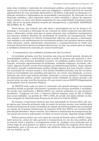 Constituição e Direitos Fundamentais em Perspectiva · 259
tada como condição e expressão da comunicação pública, pressupõe-se já como dado
aquilo que o conceito deveria abrir para sua indagação: o perfeito exercício do controle
argumentativo de uma sociedade democrática e de direito, onde pode ser afirmada a re-
alização normativa e legitimadora da racionalidade comunicativa. Se reforçada em sua
dimensão simbólica, como expressão mítica ou efeito simbólico e afetivo da represen-
tação coletiva, ou como uma illusio saudosista de uma modernidade iluminista irreali-
zada, dar-se-ia um peso absoluto ao posto da transparência, a opacidade. (GONZÁLEZ
DE GOMES, M. N., 1999).
Dessa forma, fica evidente que não basta a promulgação da Lei de Acesso à In-
formação, é necessário a efetivação de um conjunto de ações recíprocas nas diferentes
áreas e dimensões sociais para que se possa alcançar uma verdadeira transparência
nas finanças públicas (fomento da necessidade de aumento da transparência). Tudo
isso visando a efetivação do Direito Fundamental referente não apenas a informação,
mas também a um melhoramento do investimento público nas questões básicas sociais
como educação, saúde, alimentação, saneamento e, consequentemente se tendo uma
evolução democrática dentro da própria democracia, ou seja, um avanço para se chegar
a verdadeira democracia colocada por nossa Constituição.
4.	 A transparência nas entidades privadas sem fins lucrativos
As entidades privadas sem fins lucrativos são entes do direito privado, dotados de
personalidade jurídica e caracterizados pela reunião de pessoas que possuem o mes-
mo objetivo, sem nenhuma finalidade lucrativa. As entidades podem exercer diversas
funções, incluindo regulamentação de profissões, entidades religiosas, recreação, edu-
cação, algumas funções sociais determinadas da administração pública. Essas últimas
vão ocorrer quando a administração pública delegar alguma das suas funções referen-
tes à prestação de serviços sociais a uma dessas entidades privadas sem fim lucrativo,
frente às necessidades não atendidas pelo governo. Ao ocorrer essa delegação, os inves-
timentos não serão mais apenas privados, passando a ocorrer também o investimento
da administração pública, porém continuam sendo entidades de direito privado e do
terceiro setor, ou seja, sem fins lucrativos. É o que ocorre com as OSCIP’S (Organizações
da Sociedade Civil de Interesse Público).
As OSCIP’S estão cada vez mais se colocando com grande destaque na economia
brasileira devido ao grande crescimento e aumento dos serviços prestados à sociedade.
De acordo com Lambranho e Militão (2007), em matéria publicada no sítio eletrônico
jornalístico Congresso em Foco, o Governo Federal repassou mais de R$ 13 bilhões
para estas entidades no período de 1999 e 2006, de acordo com dados obtidos no Sis-
tema Integrado de Administração Financeira do Governo Federal (SIAFI).
No entanto, é importante destacar que esta notoriedade do Terceiro Setor não sur-
ge apenas por causa da prestação cada vez maior de serviços sociais, mas também pela
ocorrência frequente de vários escândalos de repasse de dinheiro público que resultaram
na criação da Comissão Parlamentar de Inquérito (CPI) das ONG’S, em outubro/2007
pelo Senado Brasileiro. Nesse contexto, fica evidente a importância da transparência fis-
cal através do acesso à informação em todos os setores sociais. Segundo Araújo (2009),
Embora pareça existir um certo ranço de controle do Estado sobre a OSCIP, o legis-
lador procurou, acima de tudo, garantir a transparência no uso da coisa pública, pois
ao terceiro setor é imposta a transparência acima de qualquer outro princípio que se
venha exigir de seus gestores ou aplicar a eles na condução dos negócios desse tipo de
organização, pois o recurso que utilizam são públicos, ainda que não governamentais,
em sua maioria. (p.30)
 