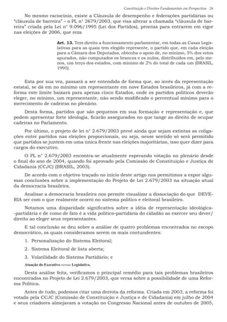 Constituição e Direitos Fundamentais em Perspectiva · 26
No mesmo raciocínio, existe a Cláusula de desempenho e federações partidárias ou
“cláusula de barreira” – o PL n° 2679/2003, que visa alterar a chamada “cláusula de bar-
reira” criada pela Lei n° 9.096/1995 (Lei dos Partidos), prontas para entrarem em vigor
nas eleições de 2006, que reza
Art. 13. Tem direito a funcionamento parlamentar, em todas as Casas Legis-
lativas para as quais tem elegido represente, o partido que, em cada eleição
para a Câmara dos Deputados, obtenha o apoio de, no mínimo, 5% dos votos
apurados, não computados os brancos e os nulos, distribuídos em, pelo me-
nos, um terço dos estados, com mínimo de 2% do total de cada um (BRASIL,
1995).
Esta por sua vez, passará a ser entendida de forma que, ao invés da representação
estatal, se dá em no mínimo um representante em nove Estados brasileiros, já com a re-
forma este limite baixará para apenas cinco Estados, onde os partidos políticos deverão
eleger, no mínimo, um representante, não sendo modificado o percentual mínimo para o
merecimento de cadeiras no plenário.
Desta forma, partidos que são pequenos em sua formação e representação e, que
podem apresentar forte ideologia, ficarão assegurados no que tange ao direito de ocupar
cadeiras no Parlamento.
Por último, o projeto de lei n° 2.679/2003 prevê ainda que sejam extintas as coliga-
ções entre partidos nas eleições proporcionais, ou seja, nesse sentido só será permitido
que partidos se juntem em uma única frente nas eleições majoritárias, isso quer dizer para
cargos do executivo.
O PL n° 2.679/2003 encontra-se atualmente esperando votação no plenário desde
o final do ano de 2004, quando foi aprovado pela Comissão de Constituição e Justiça de
Cidadania (CCJC) (BRASIL, 2003).
De acordo com o objetivo traçado no início deste artigo nos permitimos a expor algu-
mas conclusões sobre a implementação do Projeto de Lei 2.679/2003 na situação atual
da democracia brasileira.
Analisar a democracia brasileira nos permite visualizar a dissociação do que DEVE-
RIA ser com o que realmente ocorro no sistema político e eleitoral brasileiro.
Notamos uma disparidade significativa sobre a idéia de representação ideológica-
-partidária e de como de fato é a vida político-partidária do cidadão ao exercer seu dever/
direito ao eleger seus representantes.
E tal conclusão se deu sobre a análise de quatro problemas encontrados no escopo
democrático, os quais consideramos serem os mais contundentes:
1.	 Personalização do Sistema Eleitoral;
2.	 Sistema Eleitoral de lista aberta;
3.	 Volatilidade do Sistema Partidário; e
Atuação do Executivo versus Legislativo.
Desta análise feita, verificamos o principal remédio para tais problemas brasileiros
encontrados no Projeto de Lei 2.679/2003, que versa sobre a possibilidade de uma Refor-
ma Política.
Antes de tudo, podemos citar uma derrota da reforma. Criada em 2003, a reforma foi
votada pela CCJC (Comissão de Constituição e Justiça e de Cidadania) em julho de 2004
e seus criadores almejavam a votação no Congresso Nacional antes de outubro de 2005,
 