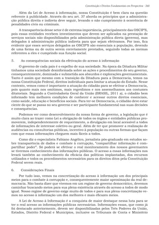 Constituição e Direitos Fundamentais em Perspectiva · 260
Além da Lei de Acesso à informação, nossa Constituição é bem clara na questão
referente à publicidade. Através do seu art. 37 aborda os princípios que a administra-
ção pública direita e indireta deve seguir, levando o não cumprimento à ocorrência de
penalidades civis ou criminais.
A transparência desse setor é de extrema importância, principalmente das OSCIP’S,
pois essas entidades recebem investimentos que devem ser aplicados na prestação de
serviços sociais não disponibilizados pela administração pública direta (governo), mas
delegados à administração pública indireta para que sejam efetivamos. Por isso, fica
evidente que esses serviços delegados as OSCIP’S são essenciais a população, devendo
de uma forma ou de outra serem corretamente prestados, seguindo todas as normas
referentes a eles e cumprindo sua função social.
5.	 As consequências sociais da efetivação do acesso à informação
O governo de cada país é o espelho de sua sociedade. Na época da Ditadura Militar
tínhamos uma sociedade desinformada sobre as ações e procedimentos do seu governo,
consequentemente, dominada e submetida aos absurdos e explorações governamentais.
Tanto é assim que mesmo com a transição da Ditadura para a Democracia, temos na
nossa Constituição Federal, direitos individuais para limitar a atuação do Estado. Nesse
contexto, vemos como é importante a atuação do cidadão para se efetivar a Democracia,
pois quanto mais nos omitimos, mais regredimos e nos assemelhamos aos costumes
ditatoriais. Segundo a Controladoria Geral da União (BRASIL, 2011 a), o cidadão bem
informado tem melhores condições de conhecer e acessar outros diretos essenciais,
como saúde, educação e benefícios sociais. Para ter-se Democracia, o cidadão deve estar
ciente do que se passa no seu governo e ser participante fundamental nas suas decisões
e consequências.
Podemos ver como desenvolvimento da nossa forma de governo, a legislação que é
muito clara ao trazer como Lei a obrigação de todos os órgãos e entidades públicas pro-
moverem, independentemente de requerimento, a divulgação em local acessível a todos
de informações de interesse coletivo ou geral. Além de ter que promover a realização de
audiências ou consultorias públicas, incentivo à população ou outras formas que façam
com que essas informações cheguem mais fáceis a todos.
Como diz o especialista Fabiano Angélico, jornalista pós-graduado em estudos so-
bre transparência de dados e combate à corrupção, “compartilhar informação é com-
partilhar poder”. Só poderá se efetivar o real monitoramento dos nossos governantes
se tivermos conhecimento das informações públicas. O acesso a essas informações nos
levará também ao conhecimento da eficácia das políticas implantadas, dos recursos
utilizados e todos os procedimentos necessários para os direitos ditos pela Constituição
Federal serem reais.
6.	 Considerações Finais
Por tudo isso, vemos na concretização do acesso à informação um dos principais
meios para o combate à corrupção e, consequentemente maior aproximação da real de-
mocracia. Não basta dizer que vivemos em um regime de governo democrático, devemos
caminhar buscando meios para sua plena existência através do acesso a todos de modo
igual. Nosso regime de governo exige muito de todos e para sua plena concretização ve-
mos no acesso à informação um dos melhores e mais eficazes meios.
A Lei de Acesso à Informação é a conquista de maior destaque nessa luta para se
ter o real acesso as informações públicas necessárias. Informações essas, que como já
foi destacado anteriormente, devem ser disponibilizadas pelos Três Poderes da União,
Estados, Distrito Federal e Municípios, inclusive os Tribunais de Conta e Ministério
 