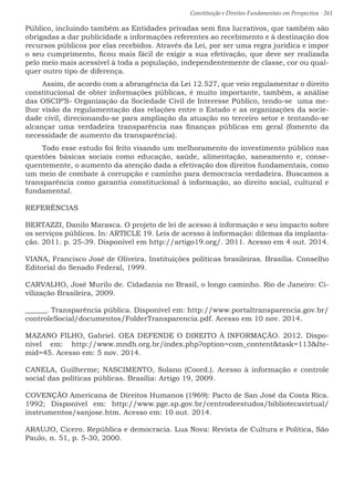 Constituição e Direitos Fundamentais em Perspectiva · 261
Público, incluindo também as Entidades privadas sem fins lucrativos, que também são
obrigadas a dar publicidade a informações referentes ao recebimento e à destinação dos
recursos públicos por elas recebidos. Através da Lei, por ser uma regra jurídica e impor
o seu cumprimento, ficou mais fácil de exigir a sua efetivação, que deve ser realizada
pelo meio mais acessível à toda a população, independentemente de classe, cor ou qual-
quer outro tipo de diferença.
Assim, de acordo com a abrangência da Lei 12.527, que veio regulamentar o direito
constitucional de obter informações públicas, é muito importante, também, a análise
das OSCIP’S- Organização da Sociedade Civil de Interesse Público, tendo-se uma me-
lhor visão da regulamentação das relações entre o Estado e as organizações da socie-
dade civil, direcionando-se para ampliação da atuação no terceiro setor e tentando-se
alcançar uma verdadeira transparência nas finanças públicas em geral (fomento da
necessidade de aumento da transparência).
Todo esse estudo foi feito visando um melhoramento do investimento público nas
questões básicas sociais como educação, saúde, alimentação, saneamento e, conse-
quentemente, o aumento da atenção dada a efetivação dos direitos fundamentais, como
um meio de combate à corrupção e caminho para democracia verdadeira. Buscamos a
transparência como garantia constitucional à informação, ao direito social, cultural e
fundamental.
REFERÊNCIAS
BERTAZZI, Danilo Marasca. O projeto de lei de acesso á informação e seu impacto sobre
os serviços públicos. In: ARTICLE 19. Leis de acesso à informação: dilemas da implanta-
ção. 2011. p. 25-39. Disponível em http://artigo19.org/. 2011. Acesso em 4 out. 2014.
VIANA, Francisco José de Oliveira. Instituições políticas brasileiras. Brasília. Conselho
Editorial do Senado Federal, 1999.
CARVALHO, José Murilo de. Cidadania no Brasil, o longo caminho. Rio de Janeiro: Ci-
vilização Brasileira, 2009.
______. Transparência pública. Disponível em: http://www.portaltransparencia.gov.br/
controleSocial/documentos/FolderTransparencia.pdf. Acesso em 10 nov. 2014.
MAZANO FILHO, Gabriel. OEA DEFENDE O DIREITO À INFORMAÇÃO. 2012. Dispo-
nível em: http://www.mndh.org.br/index.php?option=com_contenttask=113Ite-
mid=45. Acesso em: 5 nov. 2014.
CANELA, Guilherme; NASCIMENTO, Solano (Coord.). Acesso à informação e controle
social das políticas públicas. Brasília: Artigo 19, 2009.
COVENÇÃO Americana de Direitos Humanos (1969): Pacto de San José da Costa Rica.
1992; Disponível em: http://www.pge.sp.gov.br/centrodeestudos/bibliotecavirtual/
instrumentos/sanjose.htm. Acesso em: 10 out. 2014.
ARAUJO, Cicero. República e democracia. Lua Nova: Revista de Cultura e Política, São
Paulo, n. 51, p. 5-30, 2000.
 