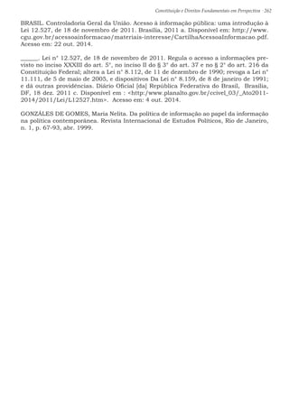 Constituição e Direitos Fundamentais em Perspectiva · 262
BRASIL. Controladoria Geral da União. Acesso à informação pública: uma introdução à
Lei 12.527, de 18 de novembro de 2011. Brasília, 2011 a. Disponível em: http://www.
cgu.gov.br/acessoainformacao/materiais-interesse/CartilhaAcessoaInformacao.pdf.
Acesso em: 22 out. 2014.
______. Lei n° 12.527, de 18 de novembro de 2011. Regula o acesso a informações pre-
visto no inciso XXXIII do art. 5°, no inciso II do § 3° do art. 37 e no § 2° do art. 216 da
Constituição Federal; altera a Lei n° 8.112, de 11 de dezembro de 1990; revoga a Lei n°
11.111, de 5 de maio de 2005, e dispositivos Da Lei n° 8.159, de 8 de janeiro de 1991;
e dá outras providências. Diário Oficial [da] República Federativa do Brasil, Brasília,
DF, 18 dez. 2011 c. Disponível em : http:/www.planalto.gov.br/ccivel_03/_Ato2011-
2014/2011/Lei/L12527.htm. Acesso em: 4 out. 2014.
GONZÁLES DE GOMES, Maria Nelíta. Da política de informação ao papel da informação
na política contemporânea. Revista Internacional de Estudos Políticos, Rio de Janeiro,
n. 1, p. 67-93, abr. 1999.
 