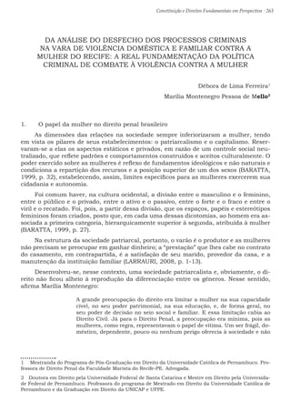 Constituição e Direitos Fundamentais em Perspectiva · 263
DA ANÁLISE DO DESFECHO DOS PROCESSOS CRIMINAIS
NA VARA DE VIOLÊNCIA DOMÉSTICA E FAMILIAR CONTRA A
MULHER DO RECIFE: A REAL FUNDAMENTAÇÃO DA POLÍTICA
CRIMINAL DE COMBATE À VIOLÊNCIA CONTRA A MULHER
Débora de Lima Ferreira1
Marília Montenegro Pessoa de Mello2
1.	 O papel da mulher no direito penal brasileiro
As dimensões das relações na sociedade sempre inferiorizaram a mulher, tendo
em vista os pilares de seus estabelecimentos: o patriarcalismo e o capitalismo. Reser-
varam-se a elas os aspectos estáticos e privados, em razão de um controle social neu-
tralizado, que reflete padrões e comportamentos construídos e aceitos culturalmente. O
poder exercido sobre as mulheres é reflexo de fundamentos ideológicos e não naturais e
condiciona a repartição dos recursos e a posição superior de um dos sexos (BARATTA,
1999, p. 32), estabelecendo, assim, limites específicos para as mulheres exercerem sua
cidadania e autonomia.
Foi comum haver, na cultura ocidental, a divisão entre o masculino e o feminino,
entre o público e o privado, entre o ativo e o passivo, entre o forte e o fraco e entre o
viril e o recatado. Foi, pois, a partir dessa divisão, que os espaços, papéis e estereótipos
femininos foram criados, posto que, em cada uma dessas dicotomias, ao homem era as-
sociada a primeira categoria, hierarquicamente superior à segunda, atribuída à mulher
(BARATTA, 1999, p. 27).
Na estrutura da sociedade patriarcal, portanto, o varão é o produtor e as mulheres
não precisam se preocupar em ganhar dinheiro; a “prestação” que lhes cabe no contrato
do casamento, em contrapartida, é a satisfação de seu marido, provedor da casa, e a
manutenção da instituição familiar (LARRAURI, 2008, p. 1-13).
Desenvolveu-se, nesse contexto, uma sociedade patriarcalista e, obviamente, o di-
reito não ficou alheio à reprodução da diferenciação entre os gêneros. Nesse sentido,
afirma Marília Montenegro:
A grande preocupação do direito era limitar a mulher na sua capacidade
cível, no seu poder patrimonial, na sua educação, e, de forma geral, no
seu poder de decisão no seio social e familiar. E essa limitação cabia ao
Direito Civil. Já para o Direito Penal, a preocupação era mínima, pois as
mulheres, como regra, representavam o papel de vítima. Um ser frágil, do-
méstico, dependente, pouco ou nenhum perigo oferecia à sociedade e não
1  Mestranda do Programa de Pós-Graduação em Direito da Universidade Católica de Pernambuco. Pro-
fessora de Direito Penal da Faculdade Marista do Recife-PE. Advogada.
2  Doutora em Direito pela Universidade Federal de Santa Catarina e Mestre em Direito pela Universida-
de Federal de Pernambuco. Professora do programa de Mestrado em Direito da Universidade Católica de
Pernambuco e da Graduação em Direito da UNICAP e UFPE.
 