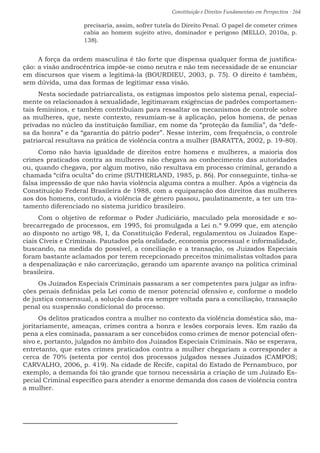 Constituição e Direitos Fundamentais em Perspectiva · 264
precisaria, assim, sofrer tutela do Direito Penal. O papel de cometer crimes
cabia ao homem sujeito ativo, dominador e perigoso (MELLO, 2010a, p.
138).
A força da ordem masculina é tão forte que dispensa qualquer forma de justifica-
ção: a visão androcêntrica impõe-se como neutra e não tem necessidade de se enunciar
em discursos que visem a legitimá-la (BOURDIEU, 2003, p. 75). O direito é também,
sem dúvida, uma das formas de legitimar essa visão.
Nesta sociedade patriarcalista, os estigmas impostos pelo sistema penal, especial-
mente os relacionados à sexualidade, legitimavam exigências de padrões comportamen-
tais femininos, e também contribuíam para ressaltar os mecanismos de controle sobre
as mulheres, que, neste contexto, resumiam-se à aplicação, pelos homens, de penas
privadas no núcleo da instituição familiar, em nome da “proteção da família”, da “defe-
sa da honra” e da “garantia do pátrio poder”. Nesse ínterim, com frequência, o controle
patriarcal resultava na prática de violência contra a mulher (BARATTA, 2002, p. 19-80).
Como não havia igualdade de direitos entre homens e mulheres, a maioria dos
crimes praticados contra as mulheres não chegava ao conhecimento das autoridades
ou, quando chegava, por algum motivo, não resultava em processo criminal, gerando a
chamada “cifra oculta” do crime (SUTHERLAND, 1985, p. 86). Por conseguinte, tinha-se
falsa impressão de que não havia violência alguma contra a mulher. Após a vigência da
Constituição Federal Brasileira de 1988, com a equiparação dos direitos das mulheres
aos dos homens, contudo, a violência de gênero passou, paulatinamente, a ter um tra-
tamento diferenciado no sistema jurídico brasileiro.
Com o objetivo de reformar o Poder Judiciário, maculado pela morosidade e so-
brecarregado de processos, em 1995, foi promulgada a Lei n.º 9.099 que, em atenção
ao disposto no artigo 98, I, da Constituição Federal, regulamentou os Juizados Espe-
ciais Cíveis e Criminais. Pautados pela oralidade, economia processual e informalidade,
buscando, na medida do possível, a conciliação e a transação, os Juizados Especiais
foram bastante aclamados por terem recepcionado preceitos minimalistas voltados para
a despenalização e não carcerização, gerando um aparente avanço na política criminal
brasileira.
Os Juizados Especiais Criminais passaram a ser competentes para julgar as infra-
ções penais definidas pela Lei como de menor potencial ofensivo e, conforme o modelo
de justiça consensual, a solução dada era sempre voltada para a conciliação, transação
penal ou suspensão condicional do processo.
Os delitos praticados contra a mulher no contexto da violência doméstica são, ma-
joritariamente, ameaças, crimes contra a honra e lesões corporais leves. Em razão da
pena a eles cominada, passaram a ser concebidos como crimes de menor potencial ofen-
sivo e, portanto, julgados no âmbito dos Juizados Especiais Criminais. Não se esperava,
entretanto, que estes crimes praticados contra a mulher chegariam a corresponder a
cerca de 70% (setenta por cento) dos processos julgados nesses Juizados (CAMPOS;
CARVALHO, 2006, p. 419). Na cidade de Recife, capital do Estado de Pernambuco, por
exemplo, a demanda foi tão grande que tornou necessária a criação de um Juizado Es-
pecial Criminal específico para atender a enorme demanda dos casos de violência contra
a mulher.
 