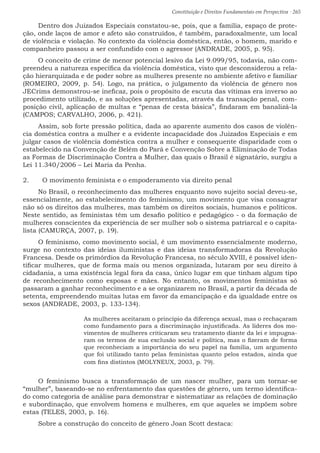 Constituição e Direitos Fundamentais em Perspectiva · 265
Dentro dos Juizados Especiais constatou-se, pois, que a família, espaço de prote-
ção, onde laços de amor e afeto são construídos, é também, paradoxalmente, um local
de violência e violação. No contexto da violência doméstica, então, o homem, marido e
companheiro passou a ser confundido com o agressor (ANDRADE, 2005, p. 95).
O conceito de crime de menor potencial lesivo da Lei 9.099/95, todavia, não com-
preendeu a natureza específica da violência doméstica, visto que desconsiderou a rela-
ção hierarquizada e de poder sobre as mulheres presente no ambiente afetivo e familiar
(ROMEIRO, 2009, p. 54). Logo, na prática, o julgamento da violência de gênero nos
JECrims demonstrou-se ineficaz, pois o propósito de escuta das vítimas era inverso ao
procedimento utilizado, e as soluções apresentadas, através da transação penal, com-
posição civil, aplicação de multas e “penas de cesta básica”, findaram em banalizá-la
(CAMPOS; CARVALHO, 2006, p. 421).
Assim, sob forte pressão política, dada ao aparente aumento dos casos de violên-
cia doméstica contra a mulher e a evidente incapacidade dos Juizados Especiais e em
julgar casos de violência doméstica contra a mulher e consequente disparidade com o
estabelecido na Convenção de Belém do Pará e Convenção Sobre a Eliminação de Todas
as Formas de Discriminação Contra a Mulher, das quais o Brasil é signatário, surgiu a
Lei 11.340/2006 – Lei Maria da Penha.
2.	 O movimento feminista e o empoderamento via direito penal
No Brasil, o reconhecimento das mulheres enquanto novo sujeito social deveu-se,
essencialmente, ao estabelecimento do feminismo, um movimento que visa consagrar
não só os direitos das mulheres, mas também os direitos sociais, humanos e políticos.
Neste sentido, as feministas têm um desafio político e pedagógico - o da formação de
mulheres conscientes da experiência de ser mulher sob o sistema patriarcal e o capita-
lista (CAMURÇA, 2007, p. 19).
O feminismo, como movimento social, é um movimento essencialmente moderno,
surge no contexto das ideias iluministas e das ideias transformadoras da Revolução
Francesa. Desde os primórdios da Revolução Francesa, no século XVIII, é possível iden-
tificar mulheres, que de forma mais ou menos organizada, lutaram por seu direito à
cidadania, a uma existência legal fora da casa, único lugar em que tinham algum tipo
de reconhecimento como esposas e mães. No entanto, os movimentos feministas só
passaram a ganhar reconhecimento e a se organizarem no Brasil, a partir da década de
setenta, empreendendo muitas lutas em favor da emancipação e da igualdade entre os
sexos (ANDRADE, 2003, p. 133-134).
As mulheres aceitaram o princípio da diferença sexual, mas o rechaçaram
como fundamento para a discriminação injustificada. As líderes dos mo-
vimentos de mulheres criticaram seu tratamento diante da lei e impugna-
ram os termos de sua exclusão social e política, mas o fizeram de forma
que reconheciam a importância do seu papel na família, um argumento
que foi utilizado tanto pelas feministas quanto pelos estados, ainda que
com fins distintos (MOLYNEUX, 2003, p. 79).
O feminismo busca a transformação de um nascer mulher, para um tornar-se
“mulher”, baseando-se no enfrentamento das questões de gênero, um termo identifica-
do como categoria de análise para demonstrar e sistematizar as relações de dominação
e subordinação, que envolvem homens e mulheres, em que aqueles se impõem sobre
estas (TELES, 2003, p. 16).
Sobre a construção do conceito de gênero Joan Scott destaca:
 