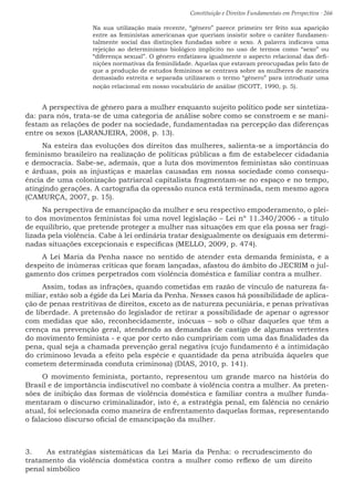 Constituição e Direitos Fundamentais em Perspectiva · 266
Na sua utilização mais recente, “gênero” parece primeiro ter feito sua aparição
entre as feministas americanas que queriam insistir sobre o caráter fundamen-
talmente social das distinções fundadas sobre o sexo. A palavra indicava uma
rejeição ao determinismo biológico implícito no uso de termos como “sexo” ou
“diferença sexual”. O gênero enfatizava igualmente o aspecto relacional das defi-
nições normativas da feminilidade. Aquelas que estavam preocupadas pelo fato de
que a produção de estudos femininos se centrava sobre as mulheres de maneira
demasiado estreita e separada utilizaram o termo “gênero” para introduzir uma
noção relacional em nosso vocabulário de análise (SCOTT, 1990, p. 5).
A perspectiva de gênero para a mulher enquanto sujeito político pode ser sintetiza-
da: para nós, trata-se de uma categoria de análise sobre como se constroem e se mani-
festam as relações de poder na sociedade, fundamentadas na percepção das diferenças
entre os sexos (LARANJEIRA, 2008, p. 13).
Na esteira das evoluções dos direitos das mulheres, salienta-se a importância do
feminismo brasileiro na realização de políticas públicas a fim de estabelecer cidadania
e democracia. Sabe-se, ademais, que a luta dos movimentos feministas são contínuas
e árduas, pois as injustiças e mazelas causadas em nossa sociedade como consequ-
ência de uma colonização patriarcal capitalista fragmentam-se no espaço e no tempo,
atingindo gerações. A cartografia da opressão nunca está terminada, nem mesmo agora
(CAMURÇA, 2007, p. 15).
Na perspectiva de emancipação da mulher e seu respectivo empoderamento, o plei-
to dos movimentos feministas foi uma novel legislação – Lei nº 11.340/2006 - a título
de equilíbrio, que pretende proteger a mulher nas situações em que ela possa ser fragi-
lizada pela violência. Cabe à lei ordinária tratar desigualmente os desiguais em determi-
nadas situações excepcionais e específicas (MELLO, 2009, p. 474).
A Lei Maria da Penha nasce no sentido de atender esta demanda feminista, e a
despeito de inúmeras críticas que foram lançadas, afastou do âmbito do JECRIM o jul-
gamento dos crimes perpetrados com violência doméstica e familiar contra a mulher.
Assim, todas as infrações, quando cometidas em razão de vínculo de natureza fa-
miliar, estão sob a égide da Lei Maria da Penha. Nesses casos há possibilidade de aplica-
ção de penas restritivas de direitos, exceto as de natureza pecuniária, e penas privativas
de liberdade. A pretensão do legislador de retirar a possibilidade de apenar o agressor
com medidas que são, reconhecidamente, inócuas – sob o olhar daqueles que têm a
crença na prevenção geral, atendendo as demandas de castigo de algumas vertentes
do movimento feminista - e que por certo não cumpririam com uma das finalidades da
pena, qual seja a chamada prevenção geral negativa (cujo fundamento é a intimidação
do criminoso levada a efeito pela espécie e quantidade da pena atribuída àqueles que
cometem determinada conduta criminosa) (DIAS, 2010, p. 141).
O movimento feminista, portanto, representou um grande marco na história do
Brasil e de importância indiscutível no combate à violência contra a mulher. As preten-
sões de inibição das formas de violência doméstica e familiar contra a mulher funda-
mentaram o discurso criminalizador, isto é, a estratégia penal, em falência no cenário
atual, foi selecionada como maneira de enfrentamento daquelas formas, representando
o falacioso discurso oficial de emancipação da mulher.
3.	 As estratégias sistemáticas da Lei Maria da Penha: o recrudescimento do
tratamento da violência doméstica contra a mulher como reflexo de um direito
penal simbólico
 