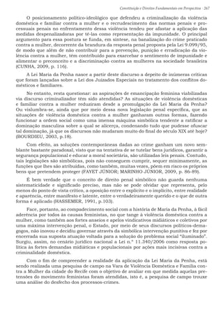 Constituição e Direitos Fundamentais em Perspectiva · 267
O posicionamento político-ideológico que defendeu a criminalização da violência
doméstica e familiar contra a mulher e o recrudescimento das normas penais e pro-
cessuais penais no enfrentamento dessa violência tendeu por afastar a aplicação das
medidas despenalizadoras por tê-las como representação da impunidade. O principal
argumento para essa postura se funda, em síntese, na banalização do crime praticado
contra a mulher, decorrente da brandura da resposta penal proposta pela Lei 9.099/95,
de modo que além de não contribuir para a prevenção, punição e erradicação da vio-
lência contra a mulher, têm contribuído para exarcebar o sentimento de impunidade e
alimentar o preconceito e a discriminação contra as mulheres na sociedade brasileira
(CUNHA, 2009, p. 116).
A Lei Maria da Penha nasce a partir deste discurso a depeito de inúmeras críticas
que foram lançadas sobre a Lei dos Juizados Especiais no tratamento dos conflitos do-
mésticos e familiares.
No entanto, resta questionar: as aspirações de emancipação feminina viabilizadas
via discurso criminalizador têm sido atendidas? As situações de violência domésticas
e familiar contra a mulher reduziram desde a promulgação da Lei Maria da Penha?
Ou vislumbra-se, ainda que por meio dessa nova legislação penal específica, que as
situações de violência doméstica contra a mulher ganharam outras formas, fazendo
funcionar a ordem social como uma imensa máquina simbólica tendente a ratificar a
dominação masculina sobre a qual se alicerça, condenando tudo que pudesse ofuscar
tal dominação, já que os discursos não mudaram muito do final do século XIX até hoje?
(BOURDIEU, 2003, p.18).
Com efeito, as soluções contemporâneas dadas ao crime ganham um novo sem-
blante bastante paradoxal, visto que na tentativa de se tutelar bens jurídicos, garantir a
segurança populacional e educar a moral societária, são utilizadas leis penais. Contudo,
tais legislações são simbólicas, pois não conseguem cumprir, sequer minimamente, as
funções que lhes são atribuídas, como também, muitas vezes, põem em risco os próprios
bens que pretendem proteger (FAYET JÚNIOR; MARINHO JÚNIOR, 2009, p. 86-89).
É bem verdade que o conceito de direito penal simbólico não guarda nenhuma
sistematicidade e significado preciso, mas não se pode olvidar que representa, pelo
menos do ponto de vista crítico, a oposição entre o explícito e o implícito, entre realidade
e aparência, entre manifesto e latente, entre o verdadeiramente querido e o que de outra
forma é aplicado (HASSEMER, 1991, p.103).
Face, portanto, ao compadecimento social com a história de Maria da Penha, à fácil
aderência por todos às causas feministas, no que tange à violência doméstica contra a
mulher, como também aos fortes anseios e apelos vindicativos midiáticos e coletivos por
uma máxima intervenção penal, o Estado, por meio de seus discursos políticos-dema-
gogos, não inovou e decidiu governar através da simbólica intervenção punitiva e fez por
encerrada sua suposta atuação voltada para a solução do problema social “iluminado”.
Surgiu, assim, no cenário jurídico nacional a Lei n.º 11.340/2006 como resposta po-
lítica às fortes demandas midiáticas e populacionais por ações mais incisivas contra a
criminalidade doméstica.
Com o fim de compreender a realidade da aplicação da Lei Maria da Penha, está
sendo realizada uma pesquisa de campo na Vara de Violência Doméstica e Familia con-
tra a Mulher da cidade do Recife com o objetivo de avaliar em que medida aquelas pre-
tensões do movimento feministas foram atendidas, isto é, a pesquisa de campo trouxe
uma análise do desfecho dos processos-crimes.
 