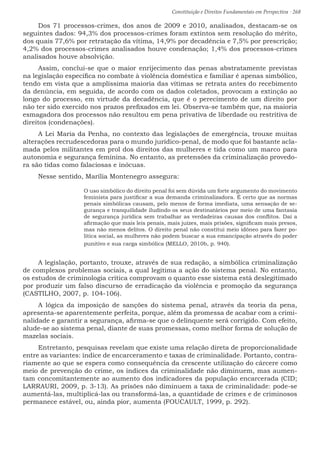 Constituição e Direitos Fundamentais em Perspectiva · 268
Dos 71 processos-crimes, dos anos de 2009 e 2010, analisados, destacam-se os
seguintes dados: 94,3% dos processos-crimes foram extintos sem resolução do mérito,
dos quais 77,6% por retratação da vítima, 14,9% por decadência e 7,5% por prescrição;
4,2% dos processos-crimes analisados houve condenação; 1,4% dos processos-crimes
analisados houve absolvição.
Assim, conclui-se que o maior enrijecimento das penas abstratamente previstas
na legislação específica no combate à violência doméstica e familiar é apenas simbólico,
tendo em vista que a amplíssima maioria das vítimas se retrata antes do recebimento
da denúncia, em seguida, de acordo com os dados coletados, provocam a extinção ao
longo do processo, em virtude da decadência, que é o perecimento de um direito por
não ter sido exercido nos prazos prefixados em lei. Observa-se também que, na maioria
esmagadora dos processos não resultou em pena privativa de liberdade ou restritiva de
direitos (condenações).
A Lei Maria da Penha, no contexto das legislações de emergência, trouxe muitas
alterações recrudescedoras para o mundo jurídico-penal, de modo que foi bastante acla-
mada pelos militantes em prol dos direitos das mulheres e tida como um marco para
autonomia e segurança feminina. No entanto, as pretensões da criminalização provedo-
ra são tidas como falaciosas e inócuas.
Nesse sentido, Marília Montenegro assegura:
O uso simbólico do direito penal foi sem dúvida um forte argumento do movimento
feminista para justificar a sua demanda criminalizadora. É certo que as normas
penais simbólicas causam, pelo menos de forma imediata, uma sensação de se-
gurança e tranquilidade iludindo os seus destinatários por meio de uma fantasia
de segurança jurídica sem trabalhar as verdadeiras causas dos conflitos. Daí a
afirmação que mais leis penais, mais juízes, mais prisões, significam mais presos,
mas não menos delitos. O direito penal não constitui meio idôneo para fazer po-
lítica social, as mulheres não podem buscar a sua emancipação através do poder
punitivo e sua carga simbólica (MELLO, 2010b, p. 940).
A legislação, portanto, trouxe, através de sua redação, a simbólica criminalização
de complexos problemas sociais, a qual legitima a ação do sistema penal. No entanto,
os estudos de criminologia crítica comprovam o quanto esse sistema está deslegitimado
por produzir um falso discurso de erradicação da violência e promoção da segurança
(CASTILHO, 2007, p. 104-106).
A lógica da imposição de sanções do sistema penal, através da teoria da pena,
apresenta-se aparentemente perfeita, porque, além da promessa de acabar com a crimi-
nalidade e garantir a segurança, afirma-se que o delinquente será corrigido. Com efeito,
alude-se ao sistema penal, diante de suas promessas, como melhor forma de solução de
mazelas sociais.
Entretanto, pesquisas revelam que existe uma relação direta de proporcionalidade
entre as variantes: índice de encarceramento e taxas de criminalidade. Portanto, contra-
riamente ao que se espera como consequência da crescente utilização do cárcere como
meio de prevenção do crime, os índices da criminalidade não diminuem, mas aumen-
tam concomitantemente ao aumento dos indicadores da população encarcerada (CID;
LARRAURI, 2009, p. 3-13). As prisões não diminuem a taxa de criminalidade: pode-se
aumentá-las, multiplicá-las ou transformá-las, a quantidade de crimes e de criminosos
permanece estável, ou, ainda pior, aumenta (FOUCAULT, 1999, p. 292).
 