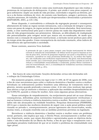 Constituição e Direitos Fundamentais em Perspectiva · 269
Outrossim, o cárcere revela-se como uma instituição degradante que não realiza a
promessa de recuperação do delinquente. A prisão, que ainda é uma pena corporal, só
gera sofrimento: impõe um modo de vida peculiar, controlado e negativo ao detento, pri-
va-o a da forma cotidiana de viver, do contato com familiares, amigos e pertences, das
relações amorosas, do trabalho, de modo que despersonaliza e dessocializa o prisioneiro
(ZAFFARONI, 2001, p.135-136).
Nesse diapasão, é contraditória a utilização da segregação pessoal e consequente
afastamento de todas as regras sociais extramuros, com a intenção de integrar o preso,
como um passe de mágica, às regras sociais das quais foram afastados. Sem mencionar,
ainda, a crise institucional pela qual o cárcere passa em razão das degradantes condi-
ções de vida proporcionadas aos prisioneiros. Ademais, as dificuldades de readaptação
são potencializadas pelo estigma social que marca um ex-condenado, de modo que,
mesmo com a cessação do sequestro institucional, a exclusão social perdura para além
do tempo atrás das grades. Como consequência da exclusão constante, altos índices de
reincidência são apresentados à sociedade.
Nesse contexto, assevera Vera Andrade:
A pretensão de que a pena possa cumprir uma função instrumental de efetivo
controle (e redução) da criminalidade e de defesa social na qual se baseiam as teo-
rias da pena deve, através de pesquisas empíricas nas quais a reincidência é uma
constante, considerar-se como promessas falsificadas ou, na melhor das hipóte-
ses, não verificadas nem verificáveis empiricamente. Em geral, está demonstrado,
nesse sentido, que a intervenção penal estigmatizante (como a prisão) ao invés de
reduzir a criminalidade ressocializando o condenado, produz efeitos contrários a
uma tal ressocialização, isto é, a consolidação de verdadeiras carreiras criminosas
(ANDRADE, 1999, p. 291).
4.	 Em busca de uma conclusão: funções declaradas versus não declaradas sob
o enfoque da Criminologia Crítica
Em momento propício, entrou em vigor a Lei 11.340, de 07 de agosto de 2006, com
o fim de criar mecanismos para coibir a violência doméstica e familiar contra a mulher.
Introduziu no ordenamento jurídico brasileiro uma diferença de tratamento entre os
gêneros, mesmo quando praticado o mesmo crime. A lei não criou nenhum tipo penal,
mas alterou o tipo já existente e eliminou a aplicação das medidas despenalizadoras da
Lei 9.099/95, quando a vítima for mulher, bem como algumas penas alternativas.
Essas estratégias de empoderamento, via enrijecimento penal até as suas últimas
consequências, defendidas pelos movimentos feministas supostamente retribuiriam o
mal ao homem e evitaria a violência doméstica contra a mulher. No entanto, esses resul-
tados não são alcançados na realidade brasileira. Pesquisas demonstram (FERREIRA,
2011) que a maioria das mulheres desistem de seguir com a ação penal pública condi-
cionada ou privada e, consequentemente, poucos agressores são encarcerados, sendo,
muitas vezes, a situação resolvida com as medidas protetivas previstas na legislação.
Reconhecer a violência doméstica e familiar contra a mulher como um problema
social, portanto, não implica que seja, o Direito Penal, necessariamente a melhor solu-
ção. Importante, assim, que sejam discutidos e apresentados quais os objetivos decla-
rados e não declarados da Lei Maria da Penha, a fim de que haja o rompimento com o
paradigma penalista tradicional de que só se resolve o problema da criminalidade com
rigor penal.
 