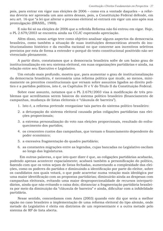 Constituição e Direitos Fundamentais em Perspectiva · 27
pois, para entrar em vigor nas eleições de 2006 – como era a vontade daqueles – a refor-
ma deveria ser aprovada um ano antes dessas, pois, a Constituição Federal defende, em
seu art. 16 que “a lei que alterar o processo eleitoral só entrará em vigor um ano após sua
promulgação (BRASIL, 1988).
E não foi só na eleições de 2006 que a referida Reforma não foi entrou em vigor. Hoje,
o PL 2.679/2003 se encontra ainda na CCJC esperando apreciação.
Além disso, nosso artigo teve como objetivo analisar alguns aspectos da democracia
brasileira, como também a situação de suas instituições democráticas através do ins-
titucionalismo histórico e da escolha racional no que concerne aos incentivos seletivos
previstos por esta de forma a entender o porquê do texto constitucional positivido não ser
vivenciado plenamente.
A partir disto, constatamos que a democracia brasileira sofre de um baixo grau de
institucionalização em seu sistema eleitoral, em suas organizações partidárias e ainda, na
relação entre seu Executivo e Legislativo.
Um estudo mais profundo, mostra que, para aumentar o grau de institucionalização
da democracia brasileira, é necessária uma reforma política que mude, ao menos, mini-
mamente os preceitos constitucionais que versam sobre assuntos ligados ao direito polí-
tico e a partidos políticos, isto é, os Capítulos IV e V do Título II da Constituição Federal.
Sobre esse assunto, notamos que o PL 2.679/2003 visa à modificação de três pro-
blemas que acreditamos serem básicos do sistema político brasileiro (financiamento de
campanhas, mudança de listas eleitorais e “cláusula de barreira”).
1.	 Isto é, a reforma pretende reorganizar tais partes do sistema político brasileiro:
2.	 a deturpação do sistema eleitoral causada pelas coligações partidárias nas elei-
ções proporcionais;
3.	 a extrema personalização do voto nas eleições proporcionais, resultado do enfra-
quecimento dos partidos;
4.	 os crescentes custos das campanhas, que tornam o financiamento dependente do
poder econômico;
5.	 a excessiva fragmentação do quadro partidário;
6.	 as constantes migrações entre as legendas, cujas bancadas no Legislativo oscilam
ao longo das legislaturas.
	 Em outras palavras, o que isto quer dizer é que, as coligações partidárias acabarão,
podendo apenas acontecer espacialmente; acabará também a personificação do político,
fazendo com que os votos sejam de listas fechadas, aumentando a complexidade das elei-
ções, como os poderes do partidos e diminuindo a identificação por parte do eleitor, sobre
os candidatos nos quais votará, o que pode acarretar numa votação mais ideológica por
uma maior identificação com as propostas partidárias; diminuirão ainda as despesas com
campanhas eleitorais, evitando uma maior desproporcionalidade de recursos interparti-
dários, ainda que não evitando o caixa dois; distanciar a fragmentação partidária brasilei-
ra por meio da diminuição da “cláusula de barreira” e ainda, dificultar com a infidelidade
partidária.
Nesse sentido, concordamos com Ames (2003) quando este diz que seria a melhor
opção no caso brasileiro a implementação de uma reforma eleitoral do tipo alemão, onde
metade do Legislativo é eleita em distristos de um representante e a outra metade pelo
sistema de RP de lista aberta.
 