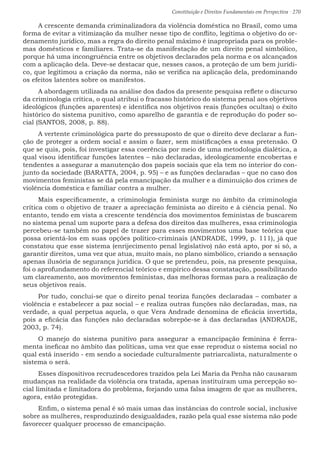 Constituição e Direitos Fundamentais em Perspectiva · 270
A crescente demanda criminalizadora da violência doméstica no Brasil, como uma
forma de evitar a vitimização da mulher nesse tipo de conflito, legitima o objetivo do or-
denamento jurídico, mas a regra do direito penal máximo é inapropriada para os proble-
mas domésticos e familiares. Trata-se da manifestação de um direito penal simbólico,
porque há uma incongruência entre os objetivos declarados pela norma e os alcançados
com a aplicação dela. Deve-se destacar que, nesses casos, a proteção de um bem jurídi-
co, que legitimou a criação da norma, não se verifica na aplicação dela, predominando
os efeitos latentes sobre os manifestos.
A abordagem utilizada na análise dos dados da presente pesquisa reflete o discurso
da criminologia crítica, o qual atribui o fracasso histórico do sistema penal aos objetivos
ideológicos (funções aparentes) e identifica nos objetivos reais (funções ocultas) o êxito
histórico do sistema punitivo, como aparelho de garantia e de reprodução do poder so-
cial (SANTOS, 2008, p. 88).
A vertente criminológica parte do pressuposto de que o direito deve declarar a fun-
ção de proteger a ordem social e assim o fazer, sem mistificações a essa pretensão. O
que se quis, pois, foi investigar essa coerência por meio de uma metodologia dialética, a
qual visou identificar funções latentes – não declaradas, ideologicamente encobertas e
tendentes a assegurar a manutenção dos papeis sociais que ela tem no interior do con-
junto da sociedade (BARATTA, 2004, p. 95) – e as funções declaradas – que no caso dos
movimentos feministas se dá pela emancipação da mulher e a diminuição dos crimes de
violência doméstica e familiar contra a mulher.
Mais especificamente, a criminologia feminista surge no âmbito da criminologia
crítica com o objetivo de trazer a apreciação feminista ao direito e à ciência penal. No
entanto, tendo em vista a crescente tendência dos movimentos feministas de buscarem
no sistema penal um suporte para a defesa dos direitos das mulheres, essa criminologia
percebeu-se também no papel de trazer para esses movimentos uma base teórica que
possa orientá-los em suas opções político-criminais (ANDRADE, 1999, p. 111), já que
constatou que esse sistema (enrijecimento penal legislativo) não está apto, por si só, a
garantir direitos, uma vez que atua, muito mais, no plano simbólico, criando a sensação
apenas ilusória de segurança jurídica. O que se pretendeu, pois, na presente pesquisa,
foi o aprofundamento do referencial teórico e empírico dessa constatação, possibilitando
um clareamento, aos movimentos feministas, das melhoras formas para a realização de
seus objetivos reais.
Por tudo, conclui-se que o direito penal teoriza funções declaradas – combater a
violência e estabelecer a paz social – e realiza outras funções não declaradas, mas, na
verdade, a qual perpetua aquela, o que Vera Andrade denomina de eficácia invertida,
pois a eficácia das funções não declaradas sobrepõe-se à das declaradas (ANDRADE,
2003, p. 74).
O manejo do sistema punitivo para assegurar a emancipação feminina é ferra-
menta ineficaz no âmbito das políticas, uma vez que esse reproduz o sistema social no
qual está inserido - em sendo a sociedade culturalmente patriarcalista, naturalmente o
sistema o será.
Esses dispositivos recrudescedores trazidos pela Lei Maria da Penha não causaram
mudanças na realidade da violência ora tratada, apenas instituíram uma percepção so-
cial limitada e limitadora do problema, forjando uma falsa imagem de que as mulheres,
agora, estão protegidas.
Enfim, o sistema penal é só mais umas das instâncias do controle social, inclusive
sobre as mulheres, resproduzindo desigualdades, razão pela qual esse sistema não pode
favorecer qualquer processo de emancipação.
 