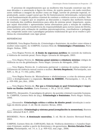 Constituição e Direitos Fundamentais em Perspectiva · 271
O processo de empoderamento que as mulheres têm buscado construir nas últi-
mas décadas e a associação à figura da vítima, de sujeito passivo, em nada contribui,
antes ratificam a imagem da mulher como ser frágil, carente de proteção especial, re-
produzindo, assim o papel social que lhe foi historicamente determinado, esclarecendo
a real fundamentação da política criminal de combate a violência contra a mulher. Nes-
se contexto, é urgente que se ampliem as discussões a respeito das melhores formas
de resolução dos conflitos domésticos para além do sistema penal. Importante, assim,
que sejam discutidos e apresentados meios alternativos para a solução de conflitos,
principalmente através transferência da responsabilidade para outros ramos do Direito,
como também pela utilização de medidas psicoterapêuticas, conciliadoras e pedagógi-
cas, rompendo assim com o paradigma penalista tradicional de que só se resolve o pro-
blema da criminalidade com rigor penal.
REFERÊNCIAS
ANDRADE, Vera Regina Pereira de. Criminologia e feminismo: da mulher como vítima à
mulher como sujeito. In: CAMPOS, Carmen Hein de. Criminologia e Feminismo. Porto
Alegre: Sulina, 1999.
____, Vera Regina Pereira de. A ilusão da segurança jurídica: do controle da violência
à violência do controle penal. Porto Alegre: Livraria do Advogado, 2003.
____, Vera Regina Pereira de. Sistema penal máximo x cidadania mínima: códigos de
violência na era da globalização. Porto Alegre: Livraria do Advogado, 2003.
____, Vera Regina Pereira de. A soberania patriarcal: o sistema de justiça criminal no
tratamento da violência sexual contra a mulher. Revista Sequência, Florianópolis, ano
XXV, n. 50, p. 71-102, julho, 2005.
____, Vera Regina Pereira de. Minimalismos e abolicionismos: a crise do sistema penal
entre a deslegitimação e a expansão. Revista da ESMESC, Florianópolis, v. 13, n. 19,
p. 459-488, jan./dez., 2006.
____, Vera Regina Pereira de. Por que a Criminologia (e qual Criminologia) é impor-
tante no Ensino Jurídico. Carta Forense, v. 58, p. 22-23, 2008.
BARATTA, Alessandro. O paradigma do gênero: da questão criminal à questão humana.
In: CAMPOS, Carmen Hein de (org.). Criminologia e feminismo. Porto Alegre: Sulina,
1999.
____, Alessandro. Criminologia crítica e crítica do direito penal: introdução à socio-
logia do direito penal. 3. ed. Rio de Janeiro: Revan, 2002.
____, Alessandro. Criminología y sistema penal (compilación in memoriam). Buenos
Aires: editorial B de F, 2004.
BOURDIEU, Pierre. A dominação masculina. 3. ed. Rio de Janeiro: Bertrand Brasil,
2003.
CAMPOS, Carmen Hein de; CARVALHO, Salo de. Violência doméstica e Juizados Espe-
ciais Criminais: análise a partir do feminismo e do garantismo. Revista Estudos Femi-
nistas, Florianópolis, vol. 14, n. 2, p. 409-422, mai./ago., 2006.
 
