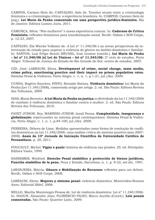 Constituição e Direitos Fundamentais em Perspectiva · 272
CAMPOS, Carmen Hein de; CARVALHO, Salo de. Tensões atuais entre a criminologia
feminista e a criminologia crítica: a experiência brasileira. In: CAMPOS, Carmen Hein de
(org.). Lei Maria da Penha comentada em uma perspectiva jurídico-feminista. Rio
de Janeiro: Editora Lumen Juris, 2011.
CAMURÇA, Sílvia. “Nós mulheres” e nossa experiência comum. In: Cadernos de Crítica
Feminista: reflexões feministas para transformação social. Recife: Oxfam e SOS Corpo,
p. 12-23, 2007.
CASTILHO, Ela Wiecko Volkmer de. A Lei nº 11.340/06 e as novas perspectivas da in-
tervenção do estado para superar a violência de gênero no âmbito doméstico e familiar.
In: SANTOS, Luiz Felipe Brasil; BRUXEL, Ivan Leomar (coords.). Lei Maria da Penha
– lei nº 11.340/06 [e] Lei de Tóxicos – lei nº 11.343/06: 2º ciclo de estudos. Porto
Alegre: Tribunal de Justiça do Estado do Rio Grande do Sul: centro de estudos, 2007.
CID, José; LARRAURI, Elena. Development of crime, social change, mass media,
crime policy, sanctioning practice and their impact on prison population rates.
Sistema Penal  Violência, Porto Alegre, v. 1, n. 1, p.1-21, jul./dez. 2009.
CUNHA, Rogério Sanches; PINTO, Ronaldo Batista. Violência doméstica: Lei Maria da
Penha (Lei 11.340/2006), comentada artigo por artigo. 2. ed. São Paulo: Editora Revista
dos Tribunais, 2009.
DIAS, Maria Berenice. A Lei Maria da Penha na justiça: a efetividade da Lei 11.340/2006
de combate à violência doméstica e familiar contra a mulher. 2. ed. São Paulo: Editora
Revista dos Tribunais, 2010.
FAYET JÚNIOR, Ney; MARINHO JÚNIOR, Inezil Penna. Complexidade, insegurança e
globalização: repercussões no sistema penal contemporâneo. Sistema Penal  Violên-
cia, Porto Alegre, v. 1, n. 1, p.84-100, jul./dez. 2009.
FERREIRA, Débora de Lima. Medidas apresentadas como forma de resolução de confli-
tos domésticos na Lei 11.340/2006: uma análise crítica do sistema punitivo (ano 2007-
2008). Anais da 13ª Jornada de Iniciação Científica da Universidade Católica de
Pernambuco, p. 20, 2011.
FOUCAULT, Michel. Vigiar e punir: história da violência nas prisões. 20. ed. Petrópolis:
Editora Vozes, 1999.
HASSEMER, Winfried. Derecho Penal simbólico y protección de bienes jurídicos,
Función simbólica de la pena. Pena y Estado, Barcelona, n. 1, p. 9-22, set-dic, 1991.
LARANJEIRA, Márcia. Gênero e Mobilização de Recursos: reflexões para um debate.
Recife, Oxfam e SOS Corpo, 2008.
LARRAURI, Elena. Mujeres y sistema penal: violencia domestica. Montevideo-Buenos
Aires: Editorial IBdef, 2008.
MELLO, Marília Montenegro Pessoa de. Lei de violência doméstica: Lei nº 11.340/2006.
In: DAOUN, Alexandre Jean; FLORÊNCIO FILHO, Marco Aurélio (Coord.). Leis penais
comentadas. São Paulo: Quartier Latin, 2009.
 