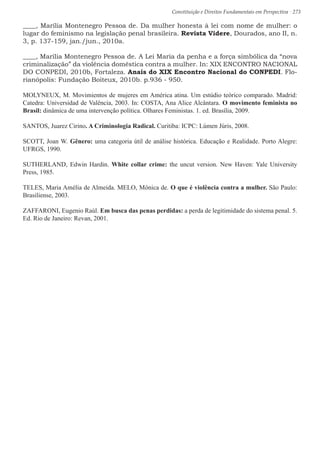 Constituição e Direitos Fundamentais em Perspectiva · 273
____, Marília Montenegro Pessoa de. Da mulher honesta à lei com nome de mulher: o
lugar do feminismo na legislação penal brasileira. Revista Videre, Dourados, ano II, n.
3, p. 137-159, jan./jun., 2010a.
____, Marília Montenegro Pessoa de. A Lei Maria da penha e a força simbólica da “nova
criminalização” da violência doméstica contra a mulher. In: XIX ENCONTRO NACIONAL
DO CONPEDI, 2010b, Fortaleza. Anais do XIX Encontro Nacional do CONPEDI. Flo-
rianópolis: Fundação Boiteux, 2010b. p.936 - 950.
MOLYNEUX, M. Movimientos de mujeres em América atina. Um estúdio teórico comparado. Madrid:
Catedra: Universidad de Valência, 2003. In: COSTA, Ana Alice Alcântara. O movimento feminista no
Brasil: dinâmica de uma intervenção política. Olhares Feministas. 1. ed. Brasília, 2009.
SANTOS, Juarez Cirino. A Criminologia Radical. Curitiba: ICPC: Lúmen Júris, 2008.
SCOTT, Joan W. Gênero: uma categoria útil de análise histórica. Educação e Realidade. Porto Alegre:
UFRGS, 1990.
SUTHERLAND, Edwin Hardin. White collar crime: the uncut version. New Haven: Yale University
Press, 1985.
TELES, Maria Amélia de Almeida. MELO, Mônica de. O que é violência contra a mulher. São Paulo:
Brasiliense, 2003.
ZAFFARONI, Eugenio Raúl. Em busca das penas perdidas: a perda de legitimidade do sistema penal. 5.
Ed. Rio de Janeiro: Revan, 2001.
 