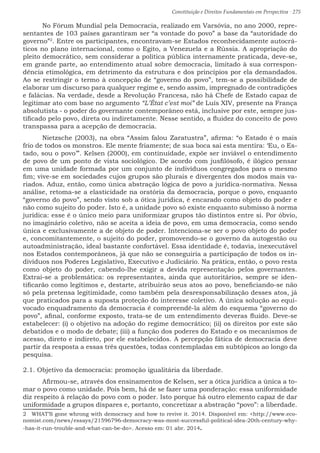 Constituição e Direitos Fundamentais em Perspectiva · 275
	 No Fórum Mundial pela Democracia, realizado em Varsóvia, no ano 2000, repre-
sentantes de 103 países garantiram ser “a vontade do povo” a base da “autoridade do
governo”2
. Entre os participantes, encontravam-se Estados reconhecidamente autocrá-
ticos no plano internacional, como o Egito, a Venezuela e a Rússia. A apropriação do
pleito democrático, sem considerar a política pública internamente praticada, deve-se,
em grande parte, ao entendimento atual sobre democracia, limitado à sua correspon-
dência etimológica, em detrimento da estrutura e dos princípios por ela demandados.
Ao se restringir o termo à concepção de “governo do povo”, tem-se a possibilidade de
elaborar um discurso para qualquer regime e, sendo assim, impregnado de contradições
e falácias. Na verdade, desde a Revolução Francesa, não há Chefe de Estado capaz de
legitimar ato com base no argumento “L’État c’est moi” de Luís XIV, presente na França
absolutista - o poder do governante contemporâneo está, inclusive por este, sempre jus-
tificado pelo povo, direta ou indiretamente. Nesse sentido, a fluidez do conceito de povo
transpassa para a acepção de democracia.
	 Nietzsche (2003), na obra “Assim falou Zaratustra”, afirma: “o Estado é o mais
frio de todos os monstros. Ele mente friamente; de sua boca sai esta mentira: ‘Eu, o Es-
tado, sou o povo’”. Kelsen (2000), em continuidade, expõe ser inviável o entendimento
de povo de um ponto de vista sociológico. De acordo com jusfilósofo, é ilógico pensar
em uma unidade formada por um conjunto de indivíduos congregados para o mesmo
fim; vive-se em sociedades cujos grupos são plurais e divergentes dos modos mais va-
riados. Aduz, então, como única abstração lógica de povo a jurídica-normativa. Nessa
análise, retoma-se a elasticidade na oratória da democracia, porque o povo, enquanto
“governo do povo”, sendo visto sob a ótica jurídica, é encarado como objeto do poder e
não como sujeito do poder. Isto é, a unidade povo só existe enquanto submisso à norma
jurídica: esse é o único meio para uniformizar grupos tão distintos entre si. Por óbvio,
no imaginário coletivo, não se aceita a ideia de povo, em uma democracia, como sendo
única e exclusivamente a de objeto de poder. Intenciona-se ser o povo objeto do poder
e, concomitantemente, o sujeito do poder, promovendo-se o governo da autogestão ou
autoadministração, ideal bastante confortável. Essa identidade é, todavia, inexecutável
nos Estados contemporâneos, já que não se conseguiria a participação de todos os in-
divíduos nos Poderes Legislativo, Executivo e Judiciário. Na prática, então, o povo resta
como objeto do poder, cabendo-lhe exigir a devida representação pelos governantes.
Extrai-se a problemática: os representantes, ainda que autoritários, sempre se iden-
tificarão como legítimos e, destarte, atribuirão seus atos ao povo, beneficiando-se não
só pela pretensa legitimidade, como também pela desresponsabilização desses atos, já
que praticados para a suposta proteção do interesse coletivo. A única solução ao equi-
vocado enquadramento da democracia é compreendê-la além do esquema “governo do
povo”, afinal, conforme exposto, trata-se de um entendimento deveras fluido. Deve-se
estabelecer: (i) o objetivo na adoção do regime democrático; (ii) os direitos por este são
debatidos e o modo de debate; (iii) a função dos poderes do Estado e os mecanismos de
acesso, direto e indireto, por ele estabelecidos. A percepção fática de democracia deve
partir da resposta a essas três questões, todas contempladas em subtópicos ao longo da
pesquisa.
2.1. Objetivo da democracia: promoção igualitária da liberdade.
	 Afirmou-se, através dos ensinamentos de Kelsen, ser a ótica jurídica a única a to-
mar o povo como unidade. Pois bem, há de se fazer uma ponderação: essa uniformidade
diz respeito à relação do povo com o poder. Isto porque há outro elemento capaz de dar
uniformidade a grupos díspares e, portanto, concretizar a abstração “povo”: a liberdade.
2  WHAT’S gone whrong with democracy and how to revive it. 2014. Disponível em: http://www.eco-
nomist.com/news/essays/21596796-democracy-was-most-successful-political-idea-20th-century-why-
-has-it-run-trouble-and-what-can-be-do. Acesso em: 01 abr. 2014.
 