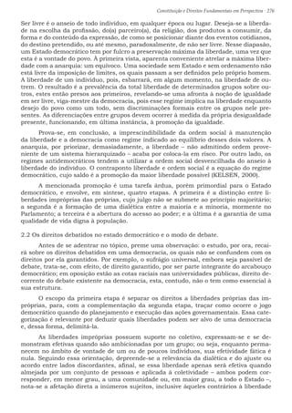Constituição e Direitos Fundamentais em Perspectiva · 276
Ser livre é o anseio de todo indivíduo, em qualquer época ou lugar. Deseja-se a liberda-
de na escolha da profissão, do(a) parceiro(a), da religião, dos produtos a consumir, da
forma e do conteúdo da expressão, de como se posicionar diante dos eventos cotidianos,
do destino pretendido, ou até mesmo, paradoxalmente, de não ser livre. Nesse diapasão,
um Estado democrático tem por fulcro a preservação máxima da liberdade, uma vez que
esta é a vontade do povo. À primeira vista, aparenta conveniente atrelar a máxima liber-
dade com a anarquia: um equívoco. Uma sociedade sem Estado e sem ordenamento não
está livre da imposição de limites, os quais passam a ser definidos pelo próprio homem.
A liberdade de um indivíduo, pois, esbarrará, em algum momento, na liberdade de ou-
trem. O resultado é a prevalência da total liberdade de determinados grupos sobre ou-
tros, estes então presos aos primeiros, revelando-se uma afronta à noção de igualdade
em ser livre, viga-mestre da democracia, pois esse regime implica na liberdade enquanto
desejo do povo como um todo, sem discriminações formais entre os grupos nele pre-
sentes. As diferenciações entre grupos devem ocorrer à medida da própria desigualdade
presente, funcionando, em última instância, à promoção da igualdade.
	Prova-se, em conclusão, a imprescindibilidade da ordem social à manutenção
da liberdade e a democracia como regime indicado ao equilíbrio desses dois valores. A
anarquia, por priorizar, demasiadamente, a liberdade – não admitindo ordem prove-
niente de um sistema hierarquizado – acaba por coloca-la em risco. Por outro lado, os
regimes antidemocráticos tendem a utilizar a ordem social desvencilhada do anseio à
liberdade do indivíduo. O contraponto liberdade e ordem social é a equação do regime
democrático, cujo saldo é a promoção da maior liberdade possível (KELSEN, 2000).
	 A mencionada promoção é uma tarefa árdua, porém primordial para o Estado
democrático, e envolve, em síntese, quatro etapas. A primeira é a distinção entre li-
berdades impróprias das próprias, cujo julgo não se submete ao princípio majoritário;
a segunda é a formação de uma dialética entre a maioria e a minoria, mormente no
Parlamento; a terceira é a abertura do acesso ao poder; e a última é a garantia de uma
qualidade de vida digna à população.
2.2 Os direitos debatidos no estado democrático e o modo de debate.
	 Antes de se adentrar no tópico, preme uma observação: o estudo, por ora, recai-
rá sobre os direitos debatidos em uma democracia, os quais não se confundem com os
direitos por ela garantidos. Por exemplo, o sufrágio universal, embora seja passível de
debate, trata-se, com efeito, de direito garantido, por ser parte integrante do arcabouço
democrático; em oposição estão as cotas raciais nas universidades públicas, direito de-
corrente do debate existente na democracia, esta, contudo, não o tem como essencial à
sua estrutura. 	
	 O escopo da primeira etapa é separar os direitos a liberdades próprias das im-
próprias, para, com a complementação da segunda etapa, traçar como ocorre o jogo
democrático quando do planejamento e execução das ações governamentais. Essa cate-
gorização é relevante por deduzir quais liberdades podem ser alvo de uma democracia
e, dessa forma, delimitá-la.
	As liberdades impróprias possuem suporte no coletivo, expressam-se e se de-
monstram efetivas quando são ambicionadas por um grupo; ou seja, enquanto perma-
necem no âmbito de vontade de um ou de poucos indivíduos, sua efetividade fática é
nula. Seguindo essa orientação, depreende-se a relevância da dialética e do ajuste ou
acordo entre lados discordantes, afinal, se essa liberdade apenas será efetiva quando
almejada por um conjunto de pessoas e aplicada à coletividade – ambos podem cor-
responder, em menor grau, a uma comunidade ou, em maior grau, a todo o Estado –,
nota-se a afetação direta a inúmeros sujeitos, inclusive àqueles contrários à liberdade
 