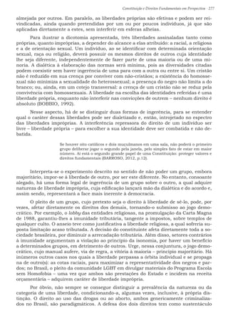 Constituição e Direitos Fundamentais em Perspectiva · 277
almejada por outros. Em paralelo, as liberdades próprias são efetivas e podem ser rei-
vindicadas, ainda quando pretendidas por um ou por poucos indivíduos, já que são
aplicadas diretamente a estes, sem interferir em esferas alheias.
	 Para ilustrar a dicotomia apresentada, três liberdades assinaladas tanto como
próprias, quanto impróprias, a depender do alcance a elas atribuído: a racial, a religiosa
e a de orientação sexual. Um indivíduo, ao se identificar com determinada orientação
sexual, raça ou religião, deverá possuir os mesmos direitos de outros cuja identidade
lhe seja diferente, independentemente de fazer parte de uma maioria ou de uma mi-
noria. A dialética à elaboração das normas será mínima, pois as diversidades citadas
podem coexistir sem haver ingerência de uma para com a outra ou entre si. Um cristão
não é reduzido em sua crença por conviver com não-cristãos; a existência do homosse-
xual não minimiza a sexualidade do heterossexual; a presença do negro não limita a do
branco; ou, ainda, em um cotejo transversal: a crença de um cristão não se reduz pela
convivência com homossexuais. A liberdade na escolha das identidades referidas é uma
liberdade própria, enquanto não interferir nas convicções de outrem – nenhum direito é
absoluto (BOBBIO, 1992).
	 Nesse aspecto, há de se distinguir duas formas de ingerência, para se entender
qual o caráter dessas liberdades pode ser dialetizado e, então, introjetado no espectro
das liberdades impróprias. A interferência repressora do direito de um indivíduo ser
livre – liberdade própria – para escolher a sua identidade deve ser combatida e não de-
batida.
Se houver oito católicos e dois muçulmanos em uma sala, não poderá o primeiro
grupo deliberar jogar o segundo pela janela, pelo simples fato de estar em maior
número. Aí está o segundo grande papel de uma Constituição: proteger valores e
direitos fundamentais (BARROSO, 2012, p.12).
	 Interpreta-se o experimento descrito no sentido de não poder um grupo, embora
majoritário, impor-se à liberdade de outro, por ser este diferente. No entanto, consoante
alegado, há uma forma legal de ingerência de um grupo sobre o outro, a qual adquire
natureza de liberdade imprópria, cuja edificação lançará mão da dialética e do acordo e,
assim sendo, representará a face mais inerente à democracia.
	 O pleito de um grupo, cujo pretexto seja o direito à liberdade de sê-lo, pode, por
vezes, afetar diretamente os direitos dos demais, tornando-o submisso ao jogo demo-
crático. Por exemplo, o lobby das entidades religiosas, na promulgação da Carta Magna
de 1988, garantiu-lhes a imunidade tributária, tangente a impostos, sobre templos de
qualquer culto. O anseio teve como justificativa a liberdade religiosa, a qual sofreria su-
posta limitação acaso tributada. A decisão do constituinte afeta diretamente toda a so-
ciedade brasileira, por diminuir a arrecadação tributária. Além disso, setores contrários
à imunidade argumentam a violação ao princípio da isonomia, por haver um benefício
a determinados grupos, em detrimento de outros. Urge, nessa conjuntura, o jogo demo-
crático, cujo manual aufere, via de regra, a vitória à maioria – princípio majoritário. Há
inúmeros outros casos nos quais a liberdade perpassa a órbita individual e se propaga
na de outro(s): as cotas raciais, para maximizar a representatividade dos negros e par-
dos; no Brasil, o pleito da comunidade LGBT em divulgar materiais do Programa Escola
sem Homofobia – uma vez que ambos são prestações do Estado e incidem na receita
orçamentária – adquirem caráter de liberdade imprópria.
	 Por óbvio, não sempre se consegue distinguir a prevalência da natureza ou da
categoria de uma liberdade, condicionando-a, algumas vezes, inclusive, à própria dis-
tinção. O direito ao uso das drogas ou ao aborto, ambos genericamente criminaliza-
dos no Brasil, são paradigmáticos. A defesa dos dois direitos tem como sustentáculo
 