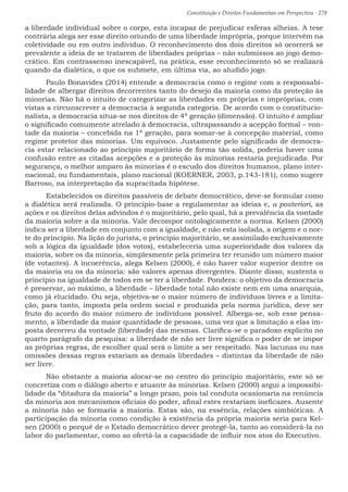 Constituição e Direitos Fundamentais em Perspectiva · 278
a liberdade individual sobre o corpo, esta incapaz de prejudicar esferas alheias. A tese
contrária alega ser esse direito oriundo de uma liberdade imprópria, porque intervêm na
coletividade ou em outro individuo. O reconhecimento dos dois direitos só ocorrerá se
prevalente a ideia de se tratarem de liberdades próprias – não submissos ao jogo demo-
crático. Em contrassenso inescapável, na prática, esse reconhecimento só se realizará
quando da dialética, o que os submete, em última via, ao aludido jogo.
	 Paulo Bonavides (2014) entende a democracia como o regime com a responsabi-
lidade de albergar direitos decorrentes tanto do desejo da maioria como da proteção às
minorias. Não há o intuito de categorizar as liberdades em próprias e impróprias, com
vistas a circunscrever a democracia à segunda categoria. De acordo com o constitucio-
nalista, a democracia situa-se nos direitos de 4ª geração (dimensão). O intuito é ampliar
o significado comumente atrelado à democracia, ultrapassando a acepção formal – von-
tade da maioria – concebida na 1ª geração, para somar-se à concepção material, como
regime protetor das minorias. Um equívoco. Justamente pelo significado de democra-
cia estar relacionado ao princípio majoritário de forma tão solida, poderia haver uma
confusão entre as citadas acepções e a proteção às minorias restaria prejudicada. Por
segurança, o melhor amparo às minorias é o escudo dos direitos humanos, plano inter-
nacional, ou fundamentais, plano nacional (KOERNER, 2003, p.143-181), como sugere
Barroso, na interpretação da supracitada hipótese.
	 Estabelecidos os direitos passíveis de debate democrático, deve-se formular como
a dialética será realizada. O princípio-base a regulamentar as ideias e, a posteriori, as
ações e os direitos delas advindos é o majoritário, pelo qual, há a prevalência da vontade
da maioria sobre a da minoria. Vale decompor ontologicamente a norma. Kelsen (2000)
indica ser a liberdade em conjunto com a igualdade, e não esta isolada, a origem e o nor-
te do princípio. Na lição do jurista, o princípio majoritário, se assimilado exclusivamente
sob a lógica da igualdade (dos votos), estabeleceria uma superioridade dos valores da
maioria, sobre os da minoria, simplesmente pela primeira ter reunido um número maior
(de votantes). A incoerência, alega Kelsen (2000), é não haver valor superior dentre os
da maioria ou os da minoria: são valores apenas divergentes. Diante disso, sustenta o
princípio na igualdade de todos em se ter a liberdade. Pondera: o objetivo da democracia
é preservar, ao máximo, a liberdade – liberdade total não existe nem em uma anarquia,
como já elucidado. Ou seja, objetiva-se o maior número de indivíduos livres e a limita-
ção, para tanto, imposta pela ordem social e produzida pela norma jurídica, deve ser
fruto do acordo do maior número de indivíduos possível. Alberga-se, sob esse pensa-
mento, a liberdade da maior quantidade de pessoas, uma vez que a limitação a elas im-
posta decorreu da vontade (liberdade) das mesmas. Clarifica-se o paradoxo explícito no
quarto parágrafo da pesquisa: a liberdade de não ser livre significa o poder de se impor
as próprias regras, de escolher qual será o limite a ser respeitado. Nas lacunas ou nas
omissões dessas regras estariam as demais liberdades – distintas da liberdade de não
ser livre.
	 Não obstante a maioria alocar-se no centro do princípio majoritário, este só se
concretiza com o diálogo aberto e atuante às minorias. Kelsen (2000) argui a impossibi-
lidade da “ditadura da maioria” a longo prazo, pois tal conduta ocasionaria na renúncia
da minoria aos mecanismos oficiais do poder, afinal estes restariam ineficazes. Ausente
a minoria não se formaria a maioria. Estas são, na essência, relações simbióticas. A
participação da minoria como condição à existência da própria maioria seria para Kel-
sen (2000) o porquê de o Estado democrático dever protegê-la, tanto ao considerá-la no
labor do parlamentar, como ao ofertá-la a capacidade de influir nos atos do Executivo.
 
