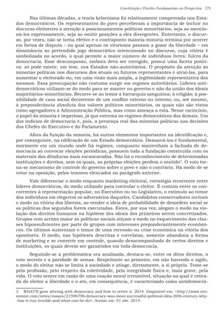 Constituição e Direitos Fundamentais em Perspectiva · 279
	 Nas últimas décadas, a teoria kelseniana foi relativamente comprovada nos Esta-
dos democráticos. Os representantes do povo perceberam a importância de incluir no
discurso eleitoreiro a atenção a posicionamentos políticos minoritários, seja ao mencio-
ná-los expressamente, seja ao omitir posições a eles divergentes. Entretanto, o discur-
so, por vezes, não se torna efetivo e o contraponto maioria-minoria termina por ocorrer
em forma de disputa – na qual apenas os vitoriosos passam a gozar da liberdade – em
dissonância ao pretendido jogo democrático intencionado no discurso, cuja vitória é
simbolizada no acordo, o qual permite a maior número de indivíduos livres: fulcro da
democracia. Esse descompasso, embora deva ser corrigido, possui uma faceta positi-
va: só pode existir, em tese, nos Estados não-autoritários. O propósito da atenção às
minorias políticas nos discursos dos atuais ou futuros representantes é atraí-las, para
aumentar o eleitorado ou, em uma visão mais ampla, a legitimidade representativa dos
mesmos. Essa preocupação não costuma surgir em regimes autoritários. Líderes anti-
democráticos utilizam-se do medo para se manter no governo e não da união dos ideais
majoritários-minoritários. Recorre-se ao temor à hierarquia sanguínea; à religião; à pos-
sibilidade de caos social decorrente de um conflito externo ou interno; ou, até mesmo,
à preponderância absoluta dos valores políticos minoritários, os quais não são vistos
como agregadores à Administração Pública, mas como ameaça a esta. Nesse raciocínio,
o papel da minoria é imperioso, já que estrema os regimes democráticos dos demais. Um
dos indícios de democracia é, pois, a presença real das minorias políticas nas decisões
dos Chefes do Executivo e do Parlamento.
	 Afora da função da minoria, há outros elementos importantes na identificação e,
por conseguinte, na edificação de um Estado democrático. Demarcá-los é fundamental,
mormente em um mundo onde há regimes, conquanto mantenham a fachada de de-
mocracia ao convocar eleições periódicas, possuem toda a fundação construída com os
materiais das ditaduras mais escancaradas. Não há o reconhecimento de determinadas
instituições e direitos, sem os quais, as próprias eleições perdem o sentido3
. O voto tor-
na-se mecanismo de controle do governo sobre o povo e não o contrário. Há medo de se
votar na oposição, pelos temores elencados no parágrafo anterior.
	 Vale diferenciar o medo enquanto marketing eleitoral, estratégia recorrente entre
líderes democráticos, do medo utilizado para controlar o eleitor. É comum entre os con-
correntes à representação popular, no Executivo ou no Legislativo, o estímulo ao temor
dos indivíduos em elegerem os adversários daqueles. Candidatos conservadores incitam
o medo na vitória dos liberais, ao vender a ideia de probabilidade de desordem social se
as políticas dos segundos forem executadas. Estes, por sua vez, alegam o medo na vio-
lação dos direitos humanos na hipótese dos ideais dos primeiros serem concretizados.
Grupos com arrimo maior às políticas sociais atiçam o medo no esquecimento das clas-
ses hipossuficientes por parte de grupos com interesses preponderantemente econômi-
cos. Os últimos sustentam o temor de uma recessão ou crise econômica na vitória dos
opositores. O medo, nas hipóteses descritas e correlatas, somente abandona a forma
de marketing e se converte em controle, quando desacompanhado de certos direitos e
instituições, os quais devem ser garantidos em toda democracia.
	 Seguindo-se a problemática ora analisada, destaca-se, entre os ditos direitos, o
voto secreto e a paridade de armas. Respeitante ao primeiro, em não havendo o sigilo,
o medo do eleitor não se limita à sociedade e atinge, diretamente, a si próprio. Teme-se
pela profissão, pelo respeito da coletividade, pela integridade física e, mais grave, pela
vida. O voto ocorre em razão de uma coação moral irresistível, situação na qual é retira-
da do eleitor a liberdade e o ato, em consequência, é caracterizado como antidemocrá-
3  WHAT’S gone whrong with democracy and how to revive it. 2014. Disponível em: http://www.eco-
nomist.com/news/essays/21596796-democracy-was-most-successful-political-idea-20th-century-why-
-has-it-run-trouble-and-what-can-be-do. Acesso em: 01 abr. 2014.
 