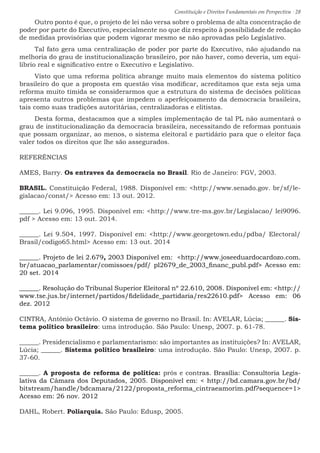 Constituição e Direitos Fundamentais em Perspectiva · 28
Outro ponto é que, o projeto de lei não versa sobre o problema de alta concentração de
poder por parte do Executivo, especialmente no que diz respeito à possibilidade de redação
de medidas provisórias que podem vigorar mesmo se não aprovadas pelo Legislativo.
Tal fato gera uma centralização de poder por parte do Executivo, não ajudando na
melhoria do grau de institucionalização brasileiro, por não haver, como deveria, um equi-
líbrio real e significativo entre o Executivo e Legislativo.
Visto que uma reforma política abrange muito mais elementos do sistema político
brasileiro do que a proposta em questão visa modificar, acreditamos que esta seja uma
reforma muito tímida se considerarmos que a estrutura do sistema de decisões políticas
apresenta outros problemas que impedem o aperfeiçoamento da democracia brasileira,
tais como suas tradições autoritárias, centralizadoras e elitistas.
Desta forma, destacamos que a simples implementação de tal PL não aumentará o
grau de institucionalização da democracia brasileira, necessitando de reformas pontuais
que possam organizar, ao menos, o sistema eleitoral e partidário para que o eleitor faça
valer todos os direitos que lhe são assegurados.
REFERÊNCIAS
AMES, Barry. Os entraves da democracia no Brasil. Rio de Janeiro: FGV, 2003.
BRASIL. Constituição Federal, 1988. Disponível em: http://www.senado.gov. br/sf/le-
gislacao/const/ Acesso em: 13 out. 2012.
______. Lei 9.096, 1995. Disponível em: http://www.tre-ms.gov.br/Legislacao/ lei9096.
pdf  Acesso em: 13 out. 2014.
______. Lei 9.504, 1997. Disponível em: http://www.georgetown.edu/pdba/ Electoral/
Brasil/codigo65.html Acesso em: 13 out. 2014
______. Projeto de lei 2.679, 2003 Disponível em: http://www.joseeduardocardozo.com.
br/atuacao_parlamentar/comissoes/pdf/ pl2679_de_2003_financ_publ.pdf Acesso em:
20 set. 2014
______. Resolução do Tribunal Superior Eleitoral nº 22.610, 2008. Disponível em: http://
www.tse.jus.br/internet/partidos/fidelidade_partidaria/res22610.pdf Acesso em: 06
dez. 2012
CINTRA, Antônio Octávio. O sistema de governo no Brasil. In: AVELAR, Lúcia; ______. Sis-
tema político brasileiro: uma introdução. São Paulo: Unesp, 2007. p. 61-78.
______. Presidencialismo e parlamentarismo: são importantes as instituições? In: AVELAR,
Lúcia; ______. Sistema político brasileiro: uma introdução. São Paulo: Unesp, 2007. p.
37-60.
______. A proposta de reforma de política: prós e contras. Brasília: Consultoria Legis-
lativa da Câmara dos Deputados, 2005. Disponível em:  http://bd.camara.gov.br/bd/
bitstream/handle/bdcamara/2122/proposta_reforma_cintraeamorim.pdf?sequence=1
Acesso em: 26 nov. 2012
DAHL, Robert. Poliarquia. São Paulo: Edusp, 2005.
 