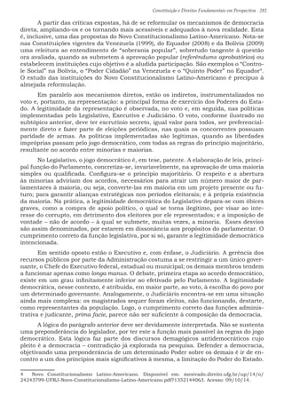 Constituição e Direitos Fundamentais em Perspectiva · 281
	 A partir das críticas expostas, há de se reformular os mecanismos de democracia
direta, ampliando-os e os tornando mais acessíveis e adequados à nova realidade. Esta
é, inclusive, uma das propostas do Novo Constitucionalismo Latino-Americano. Nota-se
nas Constituições vigentes da Venezuela (1999), do Equador (2008) e da Bolívia (2009)
uma releitura ao entendimento de “soberania popular”, sobretudo tangente à questão
ora avaliada, quando as submetem à aprovação popular (referéndums aprobatórios) ou
estabelecem instituições cujo objetivo é a aludida participação. São exemplos o “Contro-
le Social” na Bolívia, o “Poder Cidadão” na Venezuela e o “Quinto Poder” no Equador4
.
O estudo das instituições do Novo Constitucionalismo Latino-Americano é precípuo à
almejada reformulação.
	 Em paralelo aos mecanismos diretos, estão os indiretos, instrumentalizados no
voto e, portanto, na representação: a principal forma de exercício dos Poderes do Esta-
do. A legitimidade da representação é observada, no voto e, em seguida, nas políticas
implementadas pelo Legislativo, Executivo e Judiciário. O voto, conforme ilustrado no
subtópico anterior, deve ter escrutínio secreto, igual valor para todos, ser preferencial-
mente direto e fazer parte de eleições periódicas, nas quais os concorrentes possuam
paridade de armas. As políticas implementadas são legítimas, quando as liberdades
impróprias passam pelo jogo democrático, com todas as regras do princípio majoritário,
resultante no acordo entre minorias e maiorias.
	 No Legislativo, o jogo democrático é, em tese, patente. A elaboração de leis, princi-
pal função do Parlamento, concretiza-se, invariavelmente, na aprovação de uma maioria
simples ou qualificada. Configura-se o princípio majoritário. O respeito e a abertura
às minorias adviriam dos acordos, necessários para atrair um número maior de par-
lamentares à maioria, ou seja, converte-las em maioria em um projeto presente ou fu-
turo; para garantir alianças estratégicas nos períodos eleitorais; e à própria existência
da maioria. Na prática, a legitimidade democrática do Legislativo depara-se com óbices
graves, como a compra de apoio político, o qual se torna ilegítimo, por visar ao inte-
resse do corrupto, em detrimento dos eleitores por ele representados; e a imposição de
vontade – não de acordo – à qual se submete, muitas vezes, a minoria. Esses desvios
são assim denominados, por estarem em dissonância aos propósitos do parlamentar. O
cumprimento correto da função legislativa, por si só, garante a legitimidade democrática
intencionada.
	 Em sentido oposto estão o Executivo e, com ênfase, o Judiciário. A gerência dos
recursos públicos por parte da Administração costuma a se restringir a um único gover-
nante, o Chefe do Executivo federal, estadual ou municipal; os demais membros tendem
a funcionar apenas como longa manus. O debate, primeira etapa ao acordo democrático,
existe em um grau infinitamente inferior ao efetivado pelo Parlamento. A legitimidade
democrática, nesse contexto, é atribuída, em maior parte, ao voto, à escolha do povo por
um determinado governante. Analogamente, o Judiciário encontra-se em uma situação
ainda mais complexa: os magistrados sequer foram eleitos, não funcionando, destarte,
como representantes da população. Logo, o cumprimento correto das funções adminis-
trativa e judicante, prima facie, parece não ser suficiente à composição da democracia.
	 A lógica do parágrafo anterior deve ser devidamente interpretada. Não se sustenta
uma preponderância do legislador, por ter este a função mais passível às regras do jogo
democrático. Esta lógica faz parte dos discursos demagógicos antidemocráticos cujo
pleito é a democracia – contradição já explorada na pesquisa. Defender a democracia,
objetivando uma preponderância de um determinado Poder sobre os demais é ir de en-
contro a um dos princípios mais significativos à mesma, a limitação do Poder do Estado.
4  Novo Constitucionalismo Latino-Americano. Disponível em: mestrado.direito.ufg.br/up/14/o/
24243799-UFRJ-Novo-Constitucionalismo-Latino-Americano.pdf?1352144063. Acesso: 09/10/14.
 
