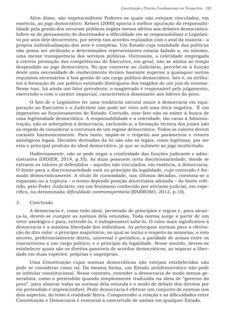 Constituição e Direitos Fundamentais em Perspectiva · 282
	 Além disso, são imprescindíveis Poderes os quais não estejam vinculados, em
essência, ao jogo democrático. Kelsen (2000) aponta à melhor apuração da responsabi-
lidade pela gestão dos recursos públicos órgãos menos afeitos aos debates democrático.
Infere-se do pensamento do doutrinador a dificuldade em se responsabilizar o Legislati-
vo por atos dele decorrentes, por serem tais acordos realizados com o aval da maioria – a
própria individualização dos atos é complexa. Um Estado cuja totalidade das políticas
não possa ser atribuída a determinados representantes estaria fadado a, no mínimo,
uma menor transparência dos serviços públicos. Outrossim, a celeridade empregada
à correta prestação das competências do Executivo, em geral, não se alinha ao tempo
despendido ao jogo democrático. No que concerne ao Judiciário, percebe-se à função
deste uma necessidade de conhecimento técnico bastante superior a quaisquer outros
requisitos necessários à boa gestão de um cargo político-democrático. Isto é, os atribu-
tos à formação de um político estimado distinguem dos exigidos de um juiz de renome.
Nesse toar, há ainda um fator prevalente: o magistrado é responsável pelo julgamento,
exercendo-o com o caráter imparcial, característica dissonante aos líderes do povo.
	 O fato de o Legislativo ter uma tendência natural maior à democracia em equi-
paração ao Executivo e o Judiciário não pode ser visto sob uma ótica negativa. É um
imperativo ao funcionamento do Estado. Contudo, esse fato não os exime à busca de
uma legitimidade democrática. A responsabilidade e a celeridade, tão caras à Adminis-
tração, não se sobrepõem à democracia, excluindo-a; a formação técnica dos juízes não
os impede de considerar a estrutura de um regime democrático. Todos os valores devem
coexistir harmonicamente. Para tanto, impõe-se o respeito aos parâmetros e vetores
axiológicos legais. Decisões derivadas da lei são não só legais, como legítimas, por ser
esta o principal produto do ideal democrático, já que se submete ao jogo multicitado.
	 Hodiernamente, não se pode negar a criatividade das funções judicante e admi-
nistrativa (DIDIER, 2014, p.35). As duas possuem certa discricionariedade, donde se
extraem os valores já defendidos – aqueles não vinculados, em essência, à democracia.
O limite para a discricionariedade está no princípio da legalidade, cujo conteúdo é for-
mado democraticamente. A título de curiosidade, nas últimas décadas, constata-se a
expansão ou a ruptura – o termo depende posição doutrinária adotada – do limite refe-
rido, pelo Poder Judiciário, em um fenômeno conhecido por ativismo judicial, em espe-
cífico, na denominada dificuldade contramajoritária (BARROSO, 2012, p.10).
3.	 Conclusão
	 A democracia é, como todo ideal, permeado de princípios e regras e, para alcan-
ça-la, devem-se cumprir as normas dela oriundas. Toda norma surge a partir de um
vetor axiológico e para, entendê-la, é indispensável sabe-lo. O valor mais significativo à
democracia é a máxima liberdade dos indivíduos. As principais normas para a efetiva-
ção do dito valor: o princípio majoritário, no qual se inclui o respeito às minorias; o voto
secreto, preferencialmente direto, universal e periódico; a paridade de armas entre os
concorrentes a um cargo político; e o princípio da legalidade. Nesse sentido, devem-se
estabelecer quais são os direitos passíveis de acordos democráticos, ao separar a liber-
dade em duas espécies: próprias e impróprias.
	Uma Constituição cujas normas democráticas não estejam estabelecidas não
pode se considerar como tal. Da mesma forma, um Estado antidemocrático não pode
se intitular constitucional. Nesse contexto, entender a democracia de modo menos ge-
neralista, como o pretendido quando simplesmente traduzida na ideia de “governo do
povo”, para abarcar todas as normas dela oriunda e o modo de debate dos direitos por
ela pretendido é imprescindível. Pedir democracia é efetivar um conjunto de normas nos
dois aspectos, do texto à realidade fática. Compreender a relação e as dificuldades entre
Constituição e Democracia é essencial à concretude de ambas em qualquer Estado.
 