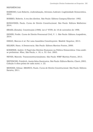 Constituição e Direitos Fundamentais em Perspectiva · 283
REFERÊNCIAS
BARROSO, Luís Roberto. Judicialização, Ativismo Judicial e Legitimidade Democrática.
2012.
BOBBIO, Noberto. A era dos direitos. São Paulo: Editora Campus/Elsevier: 1992.
BONAVIDES, Paulo. Curso de Direito Constitucional. São Paulo: Editora Malheiros:
2014.
BRASIL (Estado). Constituição (1988). Lei nº 9709, de 18 de novembro de 1998.
DIDIER, Fredie. Curso de Direito Processual Civil, V. 1. São Paulo: Editora Juspodivm,
2014.
DIEGO, Marcos et al. Por uma Asamblea Constituyente. Madrid: Sequitur, 2013.
KELSEN, Hans. A Democracia. São Paulo: Editora Martins Fontes, 2000.
KOERNER, Andrei. O Papel dos Direitos Humanos na Política Democrática: Uma análi-
se preliminar. Rbsc, São Paulo, v. 18, n. 53. Out. 2003.
NEVES, Marcelo. Transconstitucionalismo. São Paulo: WMF Martins Fontes, 2013.
NIETZSCHE, Friedrich. Assim falou Zaratustra. São Paulo: Editora Martin. Claret, 2003.
Coleção A obra-prima de cada autor, v. 22.
MENDES, Gilmar. BRANCO, Paulo. Curso de Direito Constitucional. São Paulo: Editora
Saraiva, 2011.
 