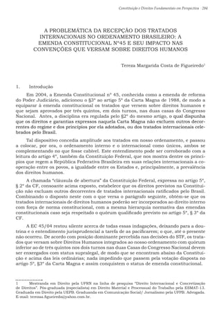 Constituição e Direitos Fundamentais em Perspectiva · 284
A PROBLEMÁTICA DA RECEPÇÃO DOS TRATADOS
INTERNACIONAIS NO ORDENAMENTO BRASILEIRO: A
EMENDA CONSTITUCIONAL Nº45 E SEU IMPACTO NAS
CONVENÇÕES QUE VERSAM SOBRE DIREITOS HUMANOS
Tereza Margarida Costa de Figueiredo1
1.	 Introdução
Em 2004, a Emenda Constitucional nº 45, conhecida como a emenda de reforma
do Poder Judiciário, adicionou o §3º ao artigo 5º da Carta Magna de 1988, de modo a
equiparar à emenda constitucional os tratados que versem sobre direitos humanos e
que sejam aprovados por três quintos, em dois turnos, nas duas casas do Congresso
Nacional. Antes, a disciplina era regulada pelo §2º do mesmo artigo, o qual dispunha
que os direitos e garantias expressos naquela Carta Magna não excluem outros decor-
rentes do regime e dos princípios por ela adotados, ou dos tratados internacionais cele-
brados pelo Brasil.
Tal dispositivo concedia amplitude aos tratados em nosso ordenamento, e passou
a colocar, por ora, o ordenamento interno e o internacional como únicos, ambos se
complementando no que fosse cabível. Este entendimento pode ser corroborado com a
leitura do artigo 4º, também da Constituição Federal, que nos mostra dentre os princí-
pios que regem a República Federativa Brasileira em suas relações internacionais a co-
operação entre os povos, a igualdade entre os Estados e, principalmente, a prevalência
dos direitos humanos.
A chamada “cláusula de abertura” da Constituição Federal, expressa no artigo 5º,
§ 2º da CF, consoante acima exposto, estabelece que os direitos previstos na Constitui-
ção não excluam outros decorrentes de tratados internacionais ratificados pelo Brasil.
Combinando o disposto neste com o que versa o parágrafo seguinte, obtém-se que os
tratados internacionais de direitos humanos poderão ser incorporados ao direito interno
com força de norma constitucional, com a mesma hierarquia normativa das emendas
constitucionais caso seja respeitado o quórum qualificado previsto no artigo 5º, § 3º da
CF.
A EC 45/04 restou silente acerca de todas essas indagações, deixando para a dou-
trina e o entendimento jurisprudencial a tarefa de as pacificarem; o que, até o presente
não ocorreu. De acordo com posição dominante percebida nas decisões do STF, os trata-
dos que versam sobre Direitos Humanos integrados ao nosso ordenamento com quórum
inferior ao de três quintos nos dois turnos nas duas Casas do Congresso Nacional devem
ser enxergados com status supralegal, de modo que se encontram abaixo da Constitui-
ção e acima das leis ordinárias; nada impedindo que passem pela votação disposta no
artigo 5º, §3º da Carta Magna e assim conquistem o status de emenda constitucional.
1 	 Mestranda em Direito pela UFRN na linha de pesquisa “Direito Internacional e Concretização
de Direitos”. Pós-graduada (especialista) em Direito Material e Processual do Trabalho pela ESMAT-13.
Graduada em Direito pela UEPB. Graduanda em Comunicação Social/ Jornalismo pela UFPB. Advogada.
E-mail: terezaa.figueiredo@yahoo.com.br.
 