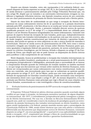 Constituição e Direitos Fundamentais em Perspectiva · 285
Quanto aos demais tratados, estes são equiparados à lei ordinária federal, con-
soante disposto de forma expressa no artigo 102, III, b, da Constituição Federal. Impen-
de ainda destacar o posicionamento adotado pelo Código Tributário Nacional que, em
seu artigo 98, dispõe que os tratados e as convenções internacionais revogam ou mo-
dificam a legislação tributária interna, não fazendo ressalvas acerca de seu conteúdo,
em um claro posicionamento de primazia do Direito Internacional sob o Direito pátrio.
Diante da clara falta de uniformidade no que tange à recepção do Direito Inter-
nacional em nosso ordenamento interno há de se questionar se a posição doutrinária
adotada pelo STF, atualmente, é de fato eficaz ou se acaba por tornar tais instrumentos
normativos de difícil execução. Assim, o presente trabalho discute acerca do quórum
qualificado presente no § 3º do artigo 5º e a impossibilidade deste ser utilizado para
reduzir o rol de Direitos Humanos integralizados em nosso ordenamento, tratando este
apenas do aspecto formal da recepção de tais tratados, posto que, independentemente
de quando foram tais tratados internalizados ou do quórum com que isto ocorreu, são,
de modo inegável, matéria constitucional por tratarem de direitos e garantias funda-
mentais, discutindo-se apenas se estes adquirem ou não o status formal de emendas à
Constituição. Discute-se ainda acerca do posicionamento do CTN, bem como o status
normativo relegado aos tratados que não versam sobre Direitos Humanos posto que,
estes igualados à legislação federal são passíveis, portanto, de serem substituídos con-
soante os critérios cronológicos, por lei interna, ferindo o disposto no artigo 27 da Con-
venção de Viena, que dispõe que não se pode invocar as disposições do direito interno
para justificar o não cumprimento de um tratado.
Neste diapasão, busca-se problematizar a recepção dos tratados internacionais no
ordenamento jurídico brasileiro, analisando-se o atual posicionamento do STF, através
de pesquisa jurisprudencial e bibliográfica, atentando para a necessidade de se honrar
o compromisso firmado quando da celebração do tratado também no âmbito nacional
e, no que tange aos documentos que versam sobre matéria de Direitos Humanos, estes
devem ser recepcionados por nosso ordenamento com status constitucional, tendo em
vista seu conteúdo, não necessitando para isso que se submetam ao quórum qualifi-
cado presente no artigo 5º, § 3º, da Lei Maior, posto que este trata apenas de aspectos
formais de equiparação às emendas constitucionais, sendo necessária uma interpreta-
ção sistemática deste com o que dispõe o artigo 5º, §2º, do mesmo dispositivo, à luz da
proteção aos Direitos Humanos como princípio que rege o Brasil em suas relações com
outros Estados, aumentando-se e não restringindo o bloco de constitucionalidade.
2.	 Evolução histórica do posicionamento do STF acerca da recepção dos tratados
internacionais
O Supremo Tribunal Federal já adotou diversas posições quando suscitado algum
conflito no que tange à recepção, na hierarquia normativa nacional, de algum dispositi-
vo internacional. Até 1977, o entendimento jurisprudencial pátrio consagrava a prima-
zia do Direito Internacional. Por sua vez, a decisão no Recurso Extraordinário 80.004,
naquele ano, pode ser considerada o marco da mudança de paradigma quanto ao enten-
dimento da posição hierárquica dos tratados internacionais no direito brasileiro, estes
agora sendo equiparados a lei federal, posição mantida mesmo após a promulgação da
Constituição Federal de 1988, sendo mister destacar que com esta adveio o tratamento
diferenciado aos documentos que dispusessem acerca de Direitos Humanos, consoante
disposto no artigo 5º, em seus parágrafos §1º, o qual prevê a sua aplicabilidade imediata
desde a recepção, e § 2º, responsável por alargar o bloco de constitucionalidade no que
tange aos dispositivos que versem sobre direitos e garantias fundamentais.
 