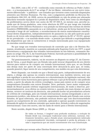 Constituição e Direitos Fundamentais em Perspectiva · 286
Em 2004, com a EC nº 45 – conhecida como emenda de reforma ao Poder Judici-
ário – e a incorporação do § 3º ao artigo 5º da Lei Maior, vislumbra-se um outro trata-
mento diferenciado – e polêmico – aos tratados que tivessem como conteúdo disposições
atinentes aos Direitos Humanos. Por fim, com o julgamento proferido no Recurso Ex-
traordinário 466.343, de 2008, acerca da possibilidade ou não da prisão por alienação
fiduciária tentando equipará-la à prisão do depositário infiel, bem como na abordagem
da problemática acerca deste nos autos do HC 87.585-8, no mesmo ano, percebe-se,
ainda que de forma gradativa, uma certa abertura do STF no que tange aos tratados
que versam sobre Direitos Humanos e sua posição na hierarquia das normas do direito
brasileiro (TRINDADE), passando-se a se vislumbrar, ainda que de forma bastante frag-
mentada e longe de ser uniforme, o reconhecimento do status materialmente constitu-
cional destes dispositivos, independentemente de passarem ou não pelo quórum quali-
ficado ou de terem sido integralizadas antes ou após a vigência da EC nº 45/04, apesar
de ter prevalecido – e se mantido desde então – a posição que defende a supralegalidade
dos dispositivos que não se submeterem à votação mencionada para sua equiparação
às emendas constitucionais.
No que tange aos tratados internacionais de conteúdo que não o de Direitos Hu-
manos, atualmente, mantém-se a posição adotada pela Suprema Corte em 1977, a qual
determinava a equiparação dos tratados internacionais às leis federais, consoante dis-
posto no artigo 102, III, b, da Constituição Federal, havendo portanto a possibilidade de
que uma lei interna possa revogar um tratado.
Tal posicionamento, todavia, vai de encontro ao disposto no artigo 27, da Conven-
ção de Viena, a qual dispõe que um Estado não pode invocar dispositivos do seu direito
interno para eximir-se de cumprir um tratado internacional, visto que, se um Estado
não deseja mais ser parte de uma convenção deve denunciá-la para que, só então,
quando possível, fique isento de seu cumprimento; nos moldes em que esta determinar.
Neste diapasão, um tratado em que o Brasil seja parte, independentemente de seu
objeto, o obriga não apenas no cenário internacional, mas também interno, sem que
isso signifique a perda de sua soberania ou a desvalorização da legislação nacional, não
devendo haver tanta burocracia para apenas reforçar o que já foi firmado e não podendo
assim, a partir da adoção do critério cronológico, nosso país eximir-se de cumprir seus
compromissos firmados com outros Estados. Deve, portanto, haver maior responsabi-
lidade do Brasil quando celebrar negociações internacionais, de modo a observar, por-
menorizadamente, seus efeitos no cenário interno e, quando não mais desejar ser parte
destas, recorrer ao instituto da denúncia, não podendo burlar tal procedimento através
de critérios de cronologia, pois um tratado internacional, mesmo integralizado a um or-
denamento jurídico, não deixa de ser um compromisso firmado pelo Estado com outros
Estados, de igual soberania, não podendo nenhum destes agir com discricionariedade
quanto ao cumprimento de seu conteúdo, aplicando-o apenas quando conveniente ou
deixando de aplicá-lo conforme entender que assim deve, ferindo a esfera de negociações
internacionais. Caso isto ocorra, não há razão de existir para o Direito Internacional.
Neste sentido, dispõe Hesse (2009, p. 16) que
De todas as formas, é inegável uma profunda mudança: a evolução do
Estado desde sua concepção tradicional como soberano, nacional, rela-
tivamente hermético, para o Estado atual, internacionalmente imbricado
e supranacionalmente vinculado, corresponde à perda da primazia e do
valor e importância que até muito recentemente teve sua Constituição.
3.	 Os tratados que versam sobre Direitos Humanos antes e após a EC nº 45/04
 