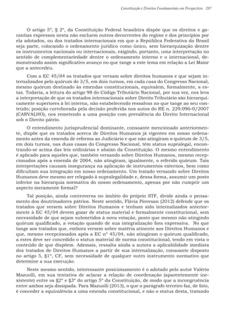 Constituição e Direitos Fundamentais em Perspectiva · 287
O artigo 5º, § 2º, da Constituição Federal brasileira dispõe que os direitos e ga-
rantias expressos nesta não excluem outros decorrentes do regime e dos princípios por
ela adotados, ou dos tratados internacionais em que a República Federativa do Brasil
seja parte, colocando o ordenamento jurídico como único, sem hierarquização dentre
os instrumentos nacionais ou internacionais, exigindo, portanto, uma interpretação no
sentido de complementariedade dentre o ordenamento interno e o internacional, de-
monstrando assim significativo avanço no que tange a este tema em relação a Lei Maior
que a antecedeu.
Com a EC 45/04 os tratados que versam sobre direitos humanos e que sejam in-
ternalizados pelo quórum de 3/5, em dois turnos, em cada casa do Congresso Nacional,
mesmo quórum destinado às emendas constitucionais, equivalem, formalmente, a es-
tas. Todavia, a leitura do artigo 98 do Código Tributário Nacional, por sua vez, nos leva
a interpretação de que os tratados internacionais sobre Direito Tributário são hierarqui-
camente superiores à lei interna, não estabelecendo ressalvas no que tange ao seu con-
teúdo; posição corroborada pela decisão proferida nos autos do RE n. 229.096-0/2007
(CARVALHO), nos remetendo a uma posição com prevalência do Direito Internacional
sob o Direito pátrio.
O entendimento jurisprudencial dominante, consoante mencionado anteriormen-
te, dispõe que os tratados acerca de Direitos Humanos já vigentes em nosso ordena-
mento antes da emenda de reforma ao Judiciário e que não atingiram o quórum de 3/5,
em dois turnos, nas duas casas do Congresso Nacional, têm status supralegal, encon-
trando-se acima das leis ordinárias e abaixo da Constituição. O mesmo entendimento
é aplicado para aqueles que, também versando sobre Direitos Humanos, mesmo recep-
cionados após a emenda de 2004, não atingiram, igualmente, o referido quórum. Tais
interpretações causam insegurança na aplicação de instrumentos externos, bem como
dificultam sua integração em nosso ordenamento. Um tratado versando sobre Direitos
Humanos deve mesmo ser relegado à supralegalidade e, dessa forma, assumir um posto
inferior na hierarquia normativa do nosso ordenamento, apenas por não cumprir um
aspecto meramente formal?
Tal posição, ainda controversa no âmbito do próprio STF, divide ainda o pensa-
mento dos doutrinadores pátrios. Neste sentido, Flávia Piovesan (2012) defende que os
tratados que versem sobre Direitos Humanos e tenham sido internalizados anterior-
mente à EC 45/04 devem gozar de status material e formalmente constitucional, sem
necessidade de que sejam submetidos à nova votação, posto que mesmo não atingindo
quórum qualificado, a votação quando de sua integralização fora expressiva. No que
tange aos tratados que, embora versem sobre matéria atinente aos Direitos Humanos e
que, mesmo recepcionados após a EC nº 45/04, não atingiram o quórum qualificado,
a estes deve ser concedido o status material de norma constitucional, tendo em vista o
conteúdo de que dispõem. Ademais, ressalta ainda a autora a aplicabilidade imediata
dos tratados de Direitos Humanos a partir de sua internalização, consoante disposto
no artigo 5, §1º, CF, sem necessidade de qualquer outro instrumento normativo que
determine a sua execução.
Neste mesmo sentido, interessante posicionamento é o adotado pelo autor Valério
Mazuolli, em sua tentativa de aclarar a relação de coordenação (aparentemente ine-
xistente) entre os §2º e §3º do artigo 5º da Constituição, de modo que a incongruência
entre ambos seja dissipada. Para Mazuolli (2013), o que o parágrafo terceiro faz, de fato,
é conceder a equivalência a uma emenda constitucional, e não o status desta, tratando
 