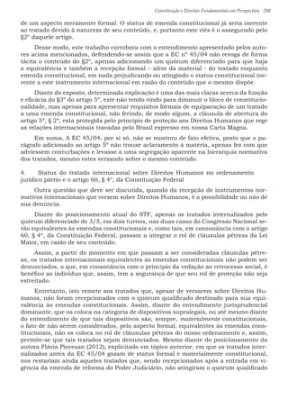 Constituição e Direitos Fundamentais em Perspectiva · 288
de um aspecto meramente formal. O status de emenda constitucional já seria inerente
ao tratado devido à natureza de seu conteúdo, e, portanto este viés é o assegurado pelo
§2º daquele artigo.
Desse modo, este trabalho corrobora com o entendimento apresentado pelos auto-
res acima mencionados, defendendo-se assim que a EC nº 45/04 não revoga de forma
tácita o conteúdo do §2º, apenas adicionando um quórum diferenciado para que haja
a equivalência e também a recepção formal – além da material - do tratado enquanto
emenda constitucional, em nada prejudicando ou atingindo o status constitucional ine-
rente a este instrumento internacional em razão do conteúdo que o mesmo dispõe.
Diante do exposto, determinada explicação é uma das mais claras acerca da função
e eficácia do §3º do artigo 5º, este não tendo vindo para diminuir o bloco de constitucio-
nalidade, mas apenas para apresentar requisitos formais de equiparação de um tratado
a uma emenda constitucional, não ferindo, de modo algum, a cláusula de abertura do
artigo 5ª, § 2º, esta protegida pelo princípio de proteção aos Direitos Humanos que rege
as relações internacionais travadas pelo Brasil expresso em nossa Carta Magna.
Em suma, A EC 45/04, por si só, não se mostrou de fato efetiva, posto que o pa-
rágrafo adicionado ao artigo 5º não trouxe aclaramento à matéria, apenas fez com que
adviessem conturbações e levasse a uma segregação aparente na hierarquia normativa
dos tratados, mesmo estes versando sobre o mesmo conteúdo.
4.	 Status do tratado internacional sobre Direitos Humanos no ordenamento
jurídico pátrio e o artigo 60, § 4º, da Constituição Federal
Outra questão que deve ser discutida, quando da recepção de instrumentos nor-
mativos internacionais que versem sobre Direitos Humanos, é a possibilidade ou não de
sua denúncia.
Diante do posicionamento atual do STF, apenas os tratados internalizados pelo
quórum diferenciado de 3/5, em dois turnos, nas duas casas do Congresso Nacional se-
rão equivalentes às emendas constitucionais e, como tais, em consonância com o artigo
60, § 4º, da Constituição Federal, passam a integrar o rol de cláusulas pétreas da Lei
Maior, em razão de seu conteúdo.
Assim, a partir do momento em que passam a ser consideradas cláusulas pétre-
as, os tratados internacionais equivalentes às emendas constitucionais não podem ser
denunciados, o que, em consonância com o princípio da vedação ao retrocesso social, é
benéfico ao indivíduo que, assim, tem a segurança de que seu rol de proteção não seja
estreitado.
Entretanto, isto remete aos tratados que, apesar de versarem sobre Direitos Hu-
manos, não foram recepcionados com o quórum qualificado destinado para sua equi-
valência às emendas constitucionais. Assim, diante do entendimento jurisprudencial
dominante, que os coloca na categoria de dispositivos supralegais, ou até mesmo diante
do entendimento de que tais dispositivos são, sempre, materialmente constitucionais,
o fato de não serem considerados, pelo aspecto formal, equivalentes às emendas cons-
titucionais, não os coloca no rol de cláusulas pétreas do nosso ordenamento e, assim,
permite-se que tais tratados sejam denunciados. Mesmo diante do posicionamento da
autora Flávia Piovesan (2012), explicitado em tópico anterior, em que os tratados inter-
nalizados antes da EC 45/04 gozam de status formal e materialmente constitucional,
nos restariam ainda aqueles tratados que, sendo recepcionados após a entrada em vi-
gência da emenda de reforma do Poder Judiciário, não atingiram o quórum qualificado
 