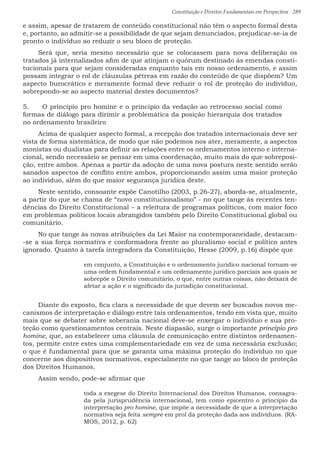 Constituição e Direitos Fundamentais em Perspectiva · 289
e assim, apesar de tratarem de conteúdo constitucional não têm o aspecto formal desta
e, portanto, ao admitir-se a possibilidade de que sejam denunciados, prejudicar-se-ia de
pronto o indivíduo ao reduzir o seu bloco de proteção.
Será que, seria mesmo necessário que se colocassem para nova deliberação os
tratados já internalizados afim de que atinjam o quórum destinado às emendas consti-
tucionais para que sejam consideradas enquanto tais em nosso ordenamento, e assim
possam integrar o rol de cláusulas pétreas em razão do conteúdo de que dispõem? Um
aspecto burocrático e meramente formal deve reduzir o rol de proteção do indivíduo,
sobrepondo-se ao aspecto material destes documentos?
5.	 O princípio pro homine e o princípio da vedação ao retrocesso social como
formas de diálogo para dirimir a problemática da posição hierarquia dos tratados
no ordenamento brasileiro
Acima de qualquer aspecto formal, a recepção dos tratados internacionais deve ser
vista de forma sistemática, de modo que não podemos nos ater, meramente, a aspectos
monistas ou dualistas para definir as relações entre os ordenamentos interno e interna-
cional, sendo necessário se pensar em uma coordenação, muito mais do que sobreposi-
ção, entre ambos. Apenas a partir da adoção de uma nova postura neste sentido serão
sanados aspectos de conflito entre ambos, proporcionando assim uma maior proteção
ao indivíduo, além do que maior segurança jurídica deste.
Neste sentido, consoante expõe Canotilho (2003, p.26-27), aborda-se, atualmente,
a partir do que se chama de “novo constitucionalismo” - no que tange às recentes ten-
dências do Direito Constitucional – a releitura de programas políticos, com maior foco
em problemas políticos locais abrangidos também pelo Direito Constitucional global ou
comunitário.
No que tange às novas atribuições da Lei Maior na contemporaneidade, destacam-
-se a sua força normativa e conformadora frente ao pluralismo social e político antes
ignorado. Quanto à tarefa integradora da Constituição, Hesse (2009, p.16) dispõe que
em conjunto, a Constituição e o ordenamento jurídico nacional tornam-se
uma ordem fundamental e um ordenamento jurídico parciais aos quais se
sobrepõe o Direito comunitário, o que, entre outras coisas, não deixará de
afetar a ação e o significado da jurisdição constitucional.
Diante do exposto, fica clara a necessidade de que devem ser buscados novos me-
canismos de interpretação e diálogo entre tais ordenamentos, tendo em vista que, muito
mais que se debater sobre soberania nacional deve-se enxergar o indivíduo e sua pro-
teção como questionamentos centrais. Neste diapasão, surge o importante princípio pro
homine, que, ao estabelecer uma cláusula de comunicação entre distintos ordenamen-
tos, permite entre estes uma complementariedade em vez de uma necessária exclusão;
o que é fundamental para que se garanta uma máxima proteção do indivíduo no que
concerne aos dispositivos normativos, especialmente no que tange ao bloco de proteção
dos Direitos Humanos.
Assim sendo, pode-se afirmar que
toda a exegese do Direito Internacional dos Direitos Humanos, consagra-
da pela jurisprudência internacional, tem como epicentro o princípio da
interpretação pro homine, que impõe a necessidade de que a interpretação
normativa seja feita sempre em prol da proteção dada aos indivíduos. (RA-
MOS, 2012, p. 62)
 