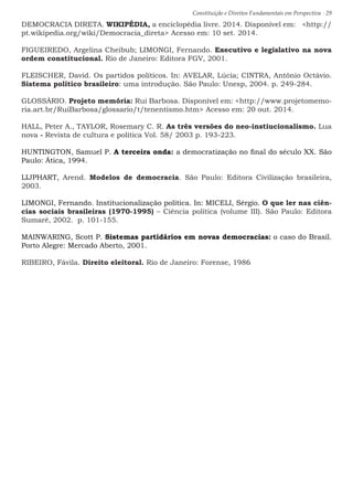 Constituição e Direitos Fundamentais em Perspectiva · 29
DEMOCRACIA DIRETA. WIKIPÉDIA, a enciclopédia livre. 2014. Disponível em: http://
pt.wikipedia.org/wiki/Democracia_direta Acesso em: 10 set. 2014.
FIGUEIREDO, Argelina Cheibub; LIMONGI, Fernando. Executivo e legislativo na nova
ordem constitucional. Rio de Janeiro: Editora FGV, 2001.
FLEISCHER, David. Os partidos políticos. In: AVELAR, Lúcia; CINTRA, Antônio Octávio.
Sistema político brasileiro: uma introdução. São Paulo: Unesp, 2004. p. 249-284.
GLOSSÁRIO. Projeto memória: Rui Barbosa. Disponível em: http://www.projetomemo-
ria.art.br/RuiBarbosa/glossario/t/tenentismo.htm Acesso em: 20 out. 2014.
HALL, Peter A., TAYLOR, Rosemary C. R. As três versões do neo-instiucionalismo. Lua
nova - Revista de cultura e política Vol. 58/ 2003 p. 193-223.
HUNTINGTON, Samuel P. A terceira onda: a democratização no final do século XX. São
Paulo: Ática, 1994.
LIJPHART, Arend. Modelos de democracia. São Paulo: Editora Civilização brasileira,
2003.
LIMONGI, Fernando. Institucionalização política. In: MICELI, Sérgio. O que ler nas ciên-
cias sociais brasileiras (1970-1995) – Ciência política (volume III). São Paulo: Editora
Sumaré, 2002. p. 101-155.
MAINWARING, Scott P. Sistemas partidários em novas democracias: o caso do Brasil.
Porto Alegre: Mercado Aberto, 2001.
RIBEIRO, Fávila. Direito eleitoral. Rio de Janeiro: Forense, 1986
 