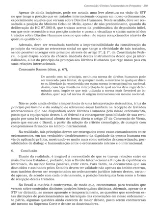 Constituição e Direitos Fundamentais em Perspectiva · 290
Apesar de ainda incipiente, pode ser notada uma leve abertura na visão do STF
no que tange a posição que os tratados internacionais ocupam em nosso ordenamento,
especialmente aqueles que versam sobre Direitos Humanos. Neste sentido, deve ser res-
saltada a posição do Ministro Celso de Mello, apesar de não predominante, quando da
deliberação do HC 87.585-8, que tratava acerca da problemática do depositário infiel,
em que este reconsidera sua posição anterior e passa a visualizar o status material dos
tratados sobre Direitos Humanos mesmo que estes não sejam recepcionados através do
quórum qualificado.
Ademais, deve ser ressaltada também a imprescindibilidade da consideração do
princípio da vedação ao retrocesso social no que tange a efetividade de tais tratados,
sendo possível enxergar este princípio através do artigo 5º, § 1º, da Constituição Fede-
ral, o qual dispõe acerca da eficácia imediata destes instrumentos desde que já inter-
nalizados, à luz do princípio da proteção aos Direitos Humanos que rege nosso país em
suas relações internacionais.
Consoante Ramos (idem, p. 67),
De acordo com tal princípio, nenhuma norma de direitos humanos pode
ser invocada para limitar, de qualquer modo, o exercício de qualquer direi-
to ou liberdade já reconhecida por outra norma internacional ou nacional.
Assim, caso haja dúvida na interpretação de qual norma deve reger deter-
minado caso, impõe-se que seja utilizada a norma mais favorável ao in-
divíduo, quer seja tal norma de origem internacional ou mesmo nacional.
Não se pode ainda olvidar a importância de uma interpretação sistemática, à luz do
princípio pro homine e da vedação ao retrocesso social também na recepção de tratados
internacionais que não disponham sobre Direitos Humanos pelo nosso ordenamento,
posto que a equiparação destes à lei federal e a consequente possibilidade de sua revo-
gação por uma lei nacional afronta de forma direta o artigo 27 da Convenção de Viena,
posto que escusa o Brasil, a partir da adoção do critério cronológico, de cumprir com
compromissos firmados no âmbito internacional.
Na realidade, tais princípios devem ser enxergados como vasos comunicantes entre
ordenamentos, em um verdadeiro desdobramento da dignidade da pessoa humana em
via de aplicação prática, mostrando-se muito mais como métodos de concretização, pos-
sibilidades de diálogo e harmonização entre o ordenamento interno e o internacional.
6.	 Conclusão
Diante da realidade, é inegável a necessidade de que se travem relações entre os
mais diversos Estados e, portanto, tem o Direito Internacional a função de equilibrar os
interesses, da melhor forma possível, entre estes. Para tanto, os documentos que são
discutidos e assinados pelos Estados devem ter validade não apenas no âmbito externo,
mas também devem ser recepcionados no ordenamento jurídico interno destes, varian-
do apenas, de acordo com cada ordenamento, a posição hierárquica bem como a forma
de recepção destes tratados.
No Brasil a matéria é controversa, de modo que, encontramos para tratados que
versem sobre conteúdos distintos posições hierárquicas distintas. Ademais, apesar de o
STF ter dirimido, ao menos aparente e temporariamente, as questões que envolvem es-
tas distinções de posicionamentos na hierarquia das convenções em nosso ordenamen-
to pátrio, algumas questões ainda carecem de maior debate, posto serem controversas
até mesmo na Suprema Corte e dentre os doutrinadores.
 