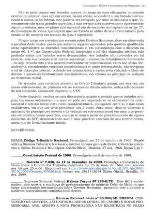 Constituição e Direitos Fundamentais em Perspectiva · 291
Não se pode pensar nos tratados apenas no tange as suas obrigações no cenário
exterior ou interior, mas sim em ambos. Assim sendo, ao conferir a um tratado interna-
cional o status de lei federal, este poderia ser revogado por uma lei ordinária o que, in-
ternamente não traria grandes questões, a não ser que a lei superveniente apresentasse
algum problema, mas no plano internacional iria de encontro ao disposto no artigo 27,
da Convenção de Viena, que impede que um Estado se utilize de seu direito interno para
eximir-se de cumprir um tratado do qual é signatário.
No que tange aos tratados que versam sobre Direitos Humanos, deve ser observada
a peculiaridade destes, posto que somente aqueles aprovados pelo quórum qualificado
serão equivalentes às emendas constitucionais e, em consonância com o disposto no
artigo 60, § 4º, da Constituição Federal, integrarão o rol das cláusulas pétreas, não
podendo assim tais tratados serem denunciados. Aos tratados não aprovados por tal
maioria, seja sua posição a de norma supralegal – consoante entendimento dominante
– ou seja reconhecido o seu aspecto materialmente constitucional, estes não serão, for-
malmente, considerados emendas constitucionais e, como consequência, não integram
o rol de cláusulas pétreas, podendo ser denunciados e assim seria reduzido o bloco de
direitos e garantias fundamentais dos indivíduos, em afronta ao princípio da vedação
ao retrocesso social.
Os tratados com conteúdo atinente ao Direito Tributário gozam, por sua vez, em
nosso ordenamento, de primazia sob as normas de direito interno, independentemente
do seu conteúdo, consoante disposto no CTN.
Neste diapasão, verifica-se uma dissonância quanto a posição que os tratados ocu-
pam em nosso ordenamento a qual só pode ser superada se os ordenamentos inter-
nacional e interno forem visto como complementares, dialogando entre si, e não como
excludentes, em que um deve prevalecer sob o outro. Para tanto, deve-se observar a
aplicação do princípio pro homine e da vedação ao retrocesso social em uma interpreta-
ção sistemática destas questões, o que já se nota a partir do posicionamento de alguns
ministros do STF, demonstrando assim uma provável abertura de seu entendimento,
ainda que de forma bastante tímida.
REFERÊNCIAS
BRASIL.Código Tributário Nacional. Promulgado em 25 de outubro de 1966. Dispõe
sobre o Sistema Tributário Nacional e institui normas gerais de direito tributário aplicá-
veis à União, Estados e Municípios. Diário Oficial, Brasília, 27 out. 1966. Seção I, pt 1.
_______.Constituição Federal de 1988. Promulgada em 5 de outubro de 1988.
_______. Decreto nº 7.030, de 14 de dezembro de 2009. Promulga a Convenção de
Viena sobre o Direito dos Tratados, concluída em 23 de maio de 1969, com reserva
aos Artigos 25 e 66. Disponível em: http://www.planalto.gov.br/ccivil_03/_Ato2007-
2010/2009/Decreto/D7030.htm Acesso em: 28/11/2014 Diário Oficial, Brasília, 14
dez. 2009.
_______. Supremo Tribunal Federal. Habeas Corpus 87.885-8/TO. Este HC é emble-
mático, pois mostra a mudança de posicionamento do ministro Celso de Mello no que
tange aos tratados internacionais sobre Direitos Humanos, passando este a admitir a
natureza materialmente constitucional destes.
______. ____________________. Recurso Extraordinário nº 80.004/SE. EMENTA: CON-
VENÇÃO DE GENEBRA, LEI UNIFORME SOBRE LETRAS DE CAMBIO E NOTAS PRO-
MISSORIAS, AVAL APOSTO A NOTA PROMISSORIA NÃO REGISTRADA NO PRAZO
 