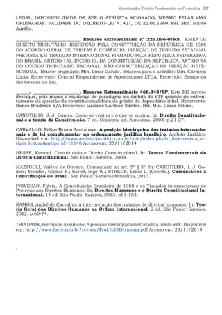 Constituição e Direitos Fundamentais em Perspectiva · 292
LEGAL, IMPOSSIBILIDADE DE SER O AVALISTA ACIONADO, MESMO PELAS VIAS
ORDINARIAS. VALIDADE DO DECRETO-LEI N. 427, DE 22.01.1969. Rel. Min. Marco
Aurélio.
______. _____________________. Recurso extraordinário nº 229.096-0/RS. EMENTA:
DIREITO TRIBUTÁRIO. RECEPÇÃO PELA CONSTITUIÇÃO DA REPÚBLICA DE 1988
DO ACORDO GERAL DE TARIFAS E COMÉRCIO. ISENÇÃO DE TRIBUTO ESTADUAL
PREVISTA EM TRATADO INTERNACIONAL FIRMADO PELA REPÚBLICA FEDERATIVA
DO BRASIL. ARTIGO 151, INCISO III, DA CONSTITUIÇÃO DA REPÚBLICA. ARTIGO 98
DO CÓDIGO TRIBUTÁRIO NACIONAL. NÃO CARACTERIZAÇÃO DE ISENÇÃO HETE-
RÔNOMA. Relator originário: Min. Ilmar Galvão. Relatora para o acórdão: Min. Cármem
Lúcia. Recorrente: Central Riograndense de Agroinsumos LTDA. Recorrido: Estado do
Rio Grande do Sul.
______. _____________________. Recurso Extraordinário 466.343/SP. Este RE merece
destaque, pois marca a mudança de paradigma no âmbito do STF quando do enfren-
tamento da questão da constitucionalidade da prisão do depositário infiel. Recorrente:
Banco Bradesco S/A Recorrido: Luciano Cardoso Santos. Rel. Min. Cezar Peluso.
CANOTILHO, J. J. Gomes. Como se ensina e o que se ensina. In: Direito Constitucio-
nal e a teoria da Constituição. 7 ed. Coimbra: ed. Almedina, 2003. p.21-27.
CARVALHO, Felipe Bruno Santabaya. A posição hierárquica dos tratados internacio-
nais e da lei complementar no ordenamento jurídico brasileiro. Âmbito Jurídico.
Disponível em: http://www.ambito-juridico.com.br/site/index.php?n_link=revista_ar-
tigos_leituraartigo_id=11148 Acesso em: 28/11/2014
HESSE, Konrad. Constituição e Direito Constitucional. In: Temas Fundamentais do
Direito Constitucional. São Paulo: Saraiva, 2009.
MAZZUOLI, Valério de Oliveira. Comentário ao art. 5º § 3º. In: CANOTILHO, J. J. Go-
mes; Mendes, Gilmar F.; Sarlet, Ingo W.; STRECK, Lenio L. (Coords.). Comentários à
Constituição do Brasil. São Paulo: Saraiva/Almedina, 2013.
PIOVESAN, Flávia. A Constituição Brasileira de 1988 e os Tratados Internacionais de
Proteção aos Direitos Humanos. In: Direitos Humanos e o Direito Constitucional In-
ternacional. 14 ed. São Paulo: Saraiva, 2013. p61-183.
RAMOS, André de Carvalho. A interpretação dos tratados de direitos humanos. In: Teo-
ria Geral dos Direitos Humanos na Ordem Internacional. 2 ed. São Paulo: Saraiva,
2012. p.60-74.
TRINDADE, Germana Assunção. A posição hierárquica do tratado à luz do STF. Disponível
em: http://www.faete.edu.br/revista/Prof.%20Germana.pdf Acesso em: 29/11/2014
.
 