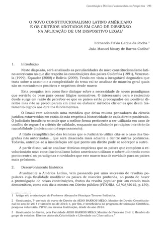 Constituição e Direitos Fundamentais em Perspectiva · 293
O NOVO CONSTITUCIONALISMO LATINO AMÉRICANO
E OS CRITÉIOS ADOTADOS EM CASO DE DISSENSO
NA APLICAÇÃO DE UM DISPOSITIVO LEGAL1
Fernando Flávio Garcia da Rocha 2
João Manoel Moury de Barros Coelho3
1.	 Introdução
	 Neste diapasão, será analisado as peculiaridades do novo constitucionalismo lati-
no americano no que diz respeito às constituições dos países Colômbia (1991), Venezue-
la (1999), Equador (2008) e Bolívia (2009). Tendo em vista a inesgotável dogmática que
trata sobre o assunto e a complexidade do tema vai-se analisar de maneira geral quais
são os mecanismos positivos e negativos desde marco
	 Esta pesquisa tem como foco dialogar sobre a necessidade de novos paradigmas
que servirão de base para cessar litígios normativos. O interessante para o raciocínio
desde surge em razão de perceber-se que os países estão preocupados em positivar di-
reitos mas não se preocuparam em criar ou elaborar métodos eficientes que deem tra-
tamento dignos aos direitos fundamentais.
	 O Brasil vem adotando uma metódica que deixa muitos pensadores da ciência
jurídica estarrecidos em razão do não respeito à historicidade de cada direito positivado.
O judiciário brasileiro entende que a melhor forma pertinente a ser utilizada em caso de
conflito de regras é o critério de validade, enquanto na colisão de princípios o critério da
razoabilidade (imbricamento/sopensamento).
A título exemplificativo das técnicas que o Judiciário utiliza cita-se o caso das bio-
grafias não autorizadas	 , que será dissecada mais adiante e dentre outras polêmicas.
Todavia, antecipa-se a insatisfação até que ponto um direito pode se sobrepor a outro.
A partir disso, vai-se analisar técnicas empíricas que os países que compõem o re-
volucionário novo constitucionalismo latino americano utilizam e sobretudo tendo como
ponto central os paradigmas e novidades que este marco traz de novidade para os países
mais próximos.
2.	 Desenvolvimento histórico
Atualmente a América Latina, vem passando por uma sucessão de revoltas po-
pulares cuja finalidade modificar os países de maneira profunda, ao ponto de haver
a promulgação de novas constituições, frutos da revolta popular por um estado mais
democrático, como nos diz a mestra em Direito público (VITORIA, 03/08/2012, p.139).
1  Artigo sob a orientação do Professor Alexandre Henrique Tavares Saldanha.
2  Graduando, 7* período do curso de Direito da AESO BARROS MELO; Monitor de Direito Constitucio-
nal no ano de 2014 e também no de 2015; e, por fim, é beneficiário do programa de Iniciação Científica,
pesquisa voluntária, PIVIC, na mesma Instituição, desde do ano 2014.
3  Graduando de direito, pela Faculdade AESO BARROS MELO; Monitor de Processo Civil 1; Membro do
grupo de estudos: Direitos Autorais,Criatividade e Liberdade na Cibercultura.”
 