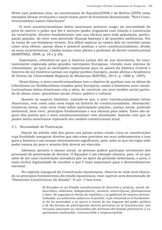 Constituição e Direitos Fundamentais em Perspectiva · 294
Neste caso podemos citar, as constituições do Equador(2008) e da Bolívia (2009) como
exemplos dessas revoluções e assim fazem parte do fenômeno denominado: “Novo Cons-
titucionalismo Latino-Americano”.
O novo constitucionalismo latino americano portanto surge, da necessidade do
povo de exercer o poder que lhe é inerente (poder originário) com relação a construção
da constituição, direitos fundamentais com sua eficácia para toda população, partici-
pação popular, do viver com plenitude (Sumak kawsay) e de questões ambientais. Por
se tratar de um fenômeno recente, fica difícil explicar as razões dele ter ocorrido assim
como seus efeitos, apesar disso é possível analisar o novo constitucionalismo, devido
as suas características, citadas acima como afirma o professor de direito constitucional
(MARTÍNEZ, 2008, p. 18 e p 20).
Importante, relembrar-se que a América Latina dês de sua descoberta, foi cons-
tantemente explorada pelas grandes metrópoles Europeias, vivendo num sistema de
colonialismo, ao qual as metrópoles importaram para os países da América Central e
América do sul (América Latina) um regime jurídico Europeu, assim afirma o Acadêmico
de Direito da Universidade Regional de Blumenau (RAFAEL, 2013, p. 1006 p. 1007).
Desta forma, o novo constitucionalismo tem o objetivo de quebrar com as ideias do
Liberalismo ou Neoliberalismo trazidas pelos Europeus, assim o fenômeno novo consti-
tucionalismo latino-Americano cria a ideia, de construir um novo modelo social partin-
do de ideias como: pluralismo social, étnico, político e cultural.
	Quanto ao aspecto histórico, entende-se que o novo constitucionalismo latino
Americano, vem como uma nova etapa na história do constitucionalismo. Abordando:
temáticas novas, uma nova visão sobre participação popular, justiça social, proteção
ambiental, bem viver, princípios fundamentais e sua eficácia para todos. Estes são al-
guns dos pontos que o novo constitucionalismo vem abordando, fazendo com que os
países latino americanos repensem seu modelo constitucional atual.
2.1. Necessidade de Positivação
	 Diante da sofrida vida dos povos nos países acima citado criou-se constituições
cuja finalidade assegurar direitos que não eram previstos em seus ordenamentos e isso
para a América é um avanço extremamente significante, pois, sabe-se que em regra todo
poder emana do povo e através dele deverá ser exercido.
	 Ademais, perante o clamor social, as pessoas podem participar ativamente dos
processos de positivação de direitos. O Equador é um exemplo clássico, pois, vê-se que
além de ser uma constituição inovadora põe no ápice da pirâmide kelseniana, o povo, e
mais atribui legitimidade de escolher o que é mais importante para o desenvolvimento
nacional.
	 No capitulo inaugural da Constituição equatoriana, observa-se onde será elenca-
do os princípios fundamentais do estado equatoriano, esse capitulo será denominado de
“Elementos Constitutivos Do Estado”. O art. 1ºnos trará
El Ecuador es un Estado constitucional de derechos y justicia, social, de-
mocrático, soberano, independiente, unitario, intercultural, plurinacional
y laico. Se organiza en forma de república y se gobierna de manera descen-
tralizada. La soberanía radica en el pueblo, cuya voluntad es el fundamen-
to de La autoridad, y se ejerce a través de los órganos del poder público
y de lãs formas de participación directa previstas en la Constitución. Los
recursos naturales no renovables del territorio del Estado pertenecen a su
patrimonio inalienable, irrenunciable e imprescriptible.
 