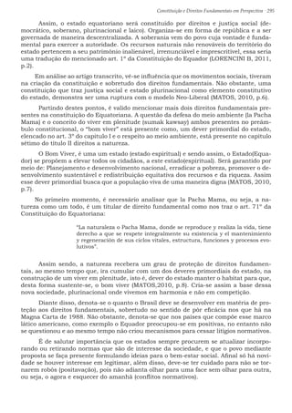 Constituição e Direitos Fundamentais em Perspectiva · 295
	Assim, o estado equatoriano será constituído por direitos e justiça social (de-
mocrático, soberano, plurinacional e laico). Organiza-se em forma de república e a ser
governada de maneira descentralizada. A soberania vem do povo cuja vontade é funda-
mental para exercer a autoridade. Os recursos naturais não renováveis do território do
estado pertencem a seu patrimônio inalienável, irrenunciável e imprescritível, essa seria
uma tradução do mencionado art. 1º da Constituição do Equador (LORENCINI B, 2011,
p.2).
Em análise ao artigo transcrito, vê-se influência que os movimentos sociais, tiveram
na criação da constituição e sobretudo dos direitos fundamentais. Não obstante, uma
constituição que traz justiça social e estado plurinacional como elemento constitutivo
do estado, demonstra ser uma ruptura com o modelo Neo-Liberal (MATOS, 2010, p.6).
	 Partindo destes pontos, é valido mencionar mais dois direitos fundamentais pre-
sentes na constituição do Equatoriana. A questão da defesa do meio ambiente (la Pacha
Mama) e o conceito do viver em plenitude (sumak kawsay) ambos presentes no preâm-
bulo constitucional, o “bom viver” está presente como, um dever primordial do estado,
elencado no art. 3º do capitulo I e o respeito ao meio ambiente, está presente no capitulo
sétimo do título II direitos a natureza.
	 O Bom Viver, é uma um estado (estado espiritual) e sendo assim, o Estado(Equa-
dor) se propõem a elevar todos os cidadãos, a este estado(espiritual). Será garantido por
meio de: Planejamento e desenvolvimento nacional, erradicar a pobreza, promover o de-
senvolvimento sustentável e redistribuição equitativa dos recursos e da riqueza. Assim
esse dever primordial busca que a população viva de uma maneira digna (MATOS, 2010,
p.7).
No primeiro momento, é necessário analisar que la Pacha Mama, ou seja, a na-
tureza como um todo, é um titular de direito fundamental como nos traz o art. 71º da
Constituição do Equatoriana:
“La naturaleza o Pacha Mama, donde se reproduce y realiza la vida, tiene
derecho a que se respete integralmente su existencia y el mantenimiento
y regeneración de sus ciclos vitales, estructura, funciones y procesos evo-
lutivos”.
	 Assim sendo, a natureza recebera um grau de proteção de direitos fundamen-
tais, ao mesmo tempo que, ira cumular com um dos deveres primordiais do estado, na
construção de um viver em plenitude, isto é, dever do estado manter o habitat para que,
desta forma sustente-se, o bom viver (MATOS,2010, p.8). Cria-se assim a base dessa
nova sociedade, plurinacional onde vivemos em harmonia e não em competição.
	 Diante disso, denota-se o quanto o Brasil deve se desenvolver em matéria de pro-
teção aos direitos fundamentais, sobretudo no sentido de pôr eficácia nos que há na
Magna Carta de 1988. Não obstante, denota-se que nos países que compõe esse marco
lático americano, como exemplo o Equador preocupou-se em positivas, no entanto não
se questionou e ao mesmo tempo não criou mecanismos para cessar litígios normativos.
	 É de salutar importância que os estados sempre procurem se atualizar incorpo-
rando ou retirando normas que são de interesse da sociedade, e que o povo mediante
proposta se faça presente formulando ideias para o bem-estar social. Afinal só há novi-
dade se houver interesse em legitimar, além disso, deve-se ter cuidado para não se tor-
narem robôs (positavação), pois não adianta olhar para uma face sem olhar para outra,
ou seja, o agora e esquecer do amanhã (conflitos normativos).
 