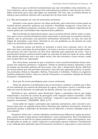 Constituição e Direitos Fundamentais em Perspectiva · 296
Observa-se que os direitos fundamentais que são entendidos como absolutos, ou-
trora relativos, são as vigas mestras dos ordenamentos jurídicos e eles devem ser enten-
didos essenciais para uma vida digna em sociedade. Por isso, que os estados devem se
esforçar para positivar direitos sob a perspectiva do bem-estar social.
2.2. Não preocupação em caso de antinomia normativa
	 Quando a esse ponto merece um olhar profundo, pois como ficou acima posto os
estados devem promover políticas que tenham a finalidade assegurar o bem-estar so-
cial, assim mediante propostas oriundas do povo e, também, mediante experiências de
outros países por intermédios dos representantes políticos.
	 Não há dúvida da importância disso, mas os juristas devem refletir sobre a temá-
tica, pois o novo constitucionalismo latino americano se preocupa em positivar direitos,
todavia, não se preocupou com possíveis antinomias normativas, ou seja, em caso de
litígios de princípios o que fazer. Entende-se ser um problema ou até mesmo ser uma
crítica ao movimento latino americano.
	 Na América Latina um direito se sobrepor a outro virou costume, isto é, de um
lado você tem o princípio da privacidade e de outro o acesso à cultura havendo antino-
mia perante um caso concreto um deve ficar afastado para aplicação do outro. -Isso é
questionável porque nenhum direito pode ser colocado de lado em razão de outro, afinal
cada direito positivado tem o seu papel social, eles são oriundos a lutas sociais, então
esse senário deve ser repensado.
	 Por conta disso, entende-se que o instituto o novo constitucionalismo latino ame-
ricano tem aspectos positivos e negativos. Sendo os positivos porque aproxima o povo
do estado nas decisões políticas de bem-estar, isso, sim, é democracia direta, diferente
de muitos países que tem previsão normativa, mas não tem aplicação prática, os positi-
vos produzem efeitos no Equador, Bolívia, Venezuela e Colômbia. Todavia os negativos
também produzem efeitos, como no caso da Venezuela e a constante violação de direitos
humanos e fundamentais.
3.	 Será que há novos paradigmas para cessar antinomia
	 Antes de adentrar à problemática faz-se necessário, analisar o modelo que o Bra-
sil vem adotando em matéria de distinção de regras, princípios e qual é a metódica ado-
tada em caso de dissenso na aplicação do direito, perante um caso concreto.
Entende-se que, primeiro, para desmiuçar regras e princípios tem-se que pegar
emprestado o conceito de norma do português José Joaquim Gomes Canotilho, citado
no Livro Racionalidade das Decisões Judiciais, “segundo o qual princípios e regras são
espécies normativas.” (TEIXEIRA, 2002, p.77).
	Como pôde ver regras e princípios são especiais normativas, esse conceito é per-
tinente para que em seguida possa haver distinção das espécies normativas, denota-se
pertinente porque a depender do derivado vai ser diferente a técnica utilizada como se
verá adiante.
Humberto Ávila cita o critério hipotético-condicional que diferencia regras de princí-
pios, assim sendo a regra possui uma hipótese e uma consequência. Este entendimento
fundamenta-se no fato de as regras possuírem uma hipótese e uma consequência, sen-
do aplicadas ao modo se, então, enquanto os princípios apenas indicam o fundamento
a ser utilizado pelo aplicador para futuramente encontrar a regra para o caso concreto.
 