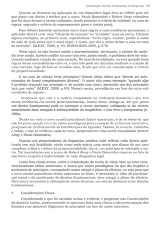 Constituição e Direitos Fundamentais em Perspectiva · 297
Quanto ao dissenso na aplicação de um dispositivo legal deve-se refletir pois até
que ponto um direito é melhor que o outro. Paulo Bonavides e Robert Alexy entendem
que há duas formas a serem utilizadas, sendo primeiro o critério de validade, no caso de
regras, segundo o critério do sopensamento (peso e contra peso).
Para Robert havendo antinomia entre duas regras a uma incidência processual, o
aplicador deverá criar uma “cláusula de exceção” ou “invalidar” uma ou outra. Citemos
alguns exemplos, no primeiro caso, suponhamos: “certa regra, escolar, proíbe a saída
da sala de aula antes que o sinal toque, e outra, que diz o aluno deixar a sala no caso
de incêndio”. (ALEXY, 2008, p. 93. BONAVIDES,2009, p.279).
Neste caso, se não houver soado o alarme(escolar), entretanto, o alarme de incên-
dio tiver soado, haverá conflito no caso concreto, assim sendo, o problema deve ser solu-
cionado mediante criação de uma exceção. No caso de invalidação, correrá quando duas
regras forem contraditórias entre si, e esta não pode ser dirimida mediante a criação de
uma exceção, logo declara-se invalida uma, desde que leve em consideração o critério
da proporcionalidade.
E no caso de colisão entre princípios? Robert Alexy define que “devem ser solu-
cionadas de forma completamente diversa”. O autor cita como exemplo: “quando algo
é proibido segundo um princípio e, de acordo com outro, permitido um dos princípios
terá que ceder” (ALEXY, 2008, p.93). Haverá assim, precedência em face de outro sob
condições de sopesar.
	 Verifica-se que este é o modelo consolidado no Judiciário brasileiro e que tem
muita incidência em outros países(Alemanha). Diante disso, indaga-se, até que ponto
um direito fundamental pode se sobrepor a outro; portanto, utilizando-se do critério
mencionado dará margem à arbitrariedade do magistério, e isso leva à insegurança ju-
rídica.
Tendo em vista o novo constitucionalismo latino americano, é de se observar que
não há preocupação em criar novos paradigmas para cessação de antinomia normativa,
pesquisou-se cautelarmente as Constituições do Equador, Bolívia, Venezuela, Colômbia
e Brasil, e não se verificou nada de novo, simplesmente uma teoria consolidada (Robert
Alexy e Paulo Bonavides).
Quanto aos pesquisadores da dogmática jurídica cabe refletir; cada direito posi-
tivado tem sua finalidade, então como pode existir uma teoria que diante de um caso
complexo utiliza o critério da proporcionalidade, isto é, um princípio se sobrepõe a ou-
tro. Tal insatisfação com a teoria de Robert Alexy e Paulo Bonavides repousa no fato de
não haver respeito à historicidade de cada dispositivo legal.
Como fora citado acima, sobre a insatisfação da teoria de Alexy cabe ao novo cons-
titucionalismo latino americano, a busca por novos paradigmas no que diz respeito à
antinomia de princípios, conseguindo assim atingir o plano da eficácia, ou seja para que
o novo constitucionalismo latino americano se firme, é necessário ir além da participa-
ção social e da positivação de direitos fundamentais, deve atingir o plano da eficácia.
Para isso é necessário à utilização de novas técnicas, no caso de dissenso entre direitos
fundamentais.
4.	 Considerações Finais
	 Considerando o que foi arrolado acima é evidente o progresso nas Constituições
da América Latina, porém entende-se oportuno fazer uma crítica a não preocupação dos
Estados com possíveis litigâncias de princípios em face de casos concretos.
 