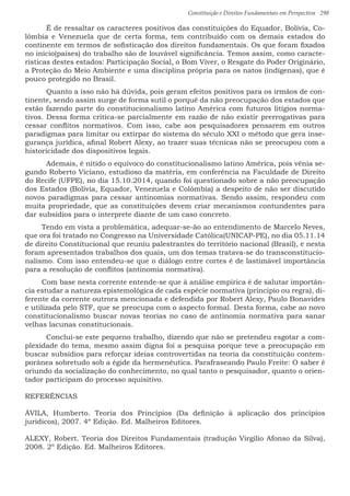 Constituição e Direitos Fundamentais em Perspectiva · 298
	 É de ressaltar os caracteres positivos das constituições do Equador, Bolívia, Co-
lômbia e Venezuela que de certa forma, tem contribuído com os demais estados do
continente em termos de sofisticação dos direitos fundamentais. Os que foram fixados
no início(países) do trabalho são de louvável significância. Temos assim, como caracte-
rísticas destes estados: Participação Social, o Bom Viver, o Resgate do Poder Originário,
a Proteção do Meio Ambiente e uma disciplina própria para os natos (indígenas), que é
pouco protegido no Brasil.
	 Quanto a isso não há dúvida, pois geram efeitos positivos para os irmãos de con-
tinente, sendo assim surge de forma sutil o porquê da não preocupação dos estados que
estão fazendo parte do constitucionalismo latino América com futuros litígios norma-
tivos. Dessa forma critica-se parcialmente em razão de não existir prerrogativas para
cessar conflitos normativos. Com isso, cabe aos pesquisadores pensarem em outros
paradigmas para limitar ou extirpar do sistema do século XXI o método que gera inse-
gurança jurídica, afinal Robert Alexy, ao trazer suas técnicas não se preocupou com a
historicidade dos dispositivos legais.
	 Ademais, é nítido o equívoco do constitucionalismo latino América, pois vênia se-
gundo Roberto Viciano, estudioso da matéria, em conferência na Faculdade de Direito
do Recife (UFPE), no dia 15.10.2014, quando foi questionado sobre a não preocupação
dos Estados (Bolívia, Equador, Venezuela e Colômbia) a despeito de não ser discutido
novos paradigmas para cessar antinomias normativas. Sendo assim, respondeu com
muita propriedade, que as constituições devem criar mecanismos contundentes para
dar subsídios para o interprete diante de um caso concreto.
Tendo em vista a problemática, adequar-se-ão ao entendimento de Marcelo Neves,
que ora foi tratado no Congresso na Universidade Católica(UNICAP-PE), no dia 05.11.14
de direito Constitucional que reuniu palestrantes do território nacional (Brasil), e nesta
foram apresentados trabalhos dos quais, um dos temas tratava-se do transconstitucio-
nalismo. Com isso entendeu-se que o diálogo entre cortes é de lastimável importância
para a resolução de conflitos (antinomia normativa).
Com base nesta corrente entende-se que à análise empírica é de salutar importân-
cia estudar a natureza epistemológica de cada espécie normativa (principio ou regra), di-
ferente da corrente outrora mencionada e defendida por Robert Alexy, Paulo Bonavides
e utilizada pelo STF, que se preocupa com o aspecto formal. Desta forma, cabe ao novo
constitucionalismo buscar novas teorias no caso de antinomia normativa para sanar
velhas lacunas constitucionais.
	 Conclui-se este pequeno trabalho, dizendo que não se pretendeu esgotar a com-
plexidade do tema, mesmo assim digna foi a pesquisa porque teve a preocupação em
buscar subsídios para reforçar ideias controvertidas na teoria da constituição contem-
porânea sobretudo sob a égide da hermenêutica. Parafraseando Paulo Freite: O saber é
oriundo da socialização do conhecimento, no qual tanto o pesquisador, quanto o orien-
tador participam do processo aquisitivo.
REFERÊNCIAS
ÁVILA, Humberto. Teoria dos Princípios (Da definição à aplicação dos princípios
jurídicos), 2007. 4º Edição. Ed. Malheiros Editores.
ALEXY, Robert. Teoria dos Direitos Fundamentais (tradução Virgilio Afonso da Silva),
2008. 2º Edição. Ed. Malheiros Editores.	
 